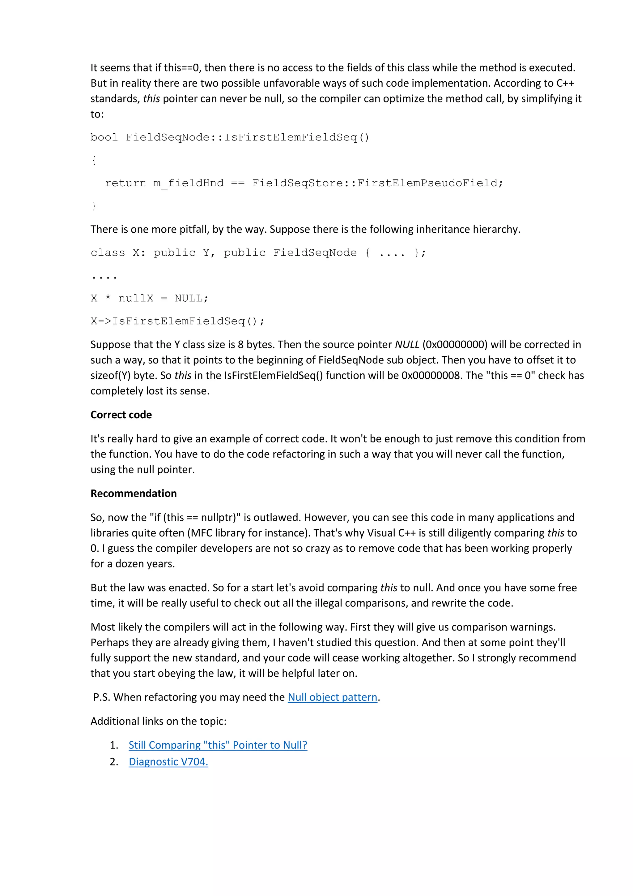 It seems that if this==0, then there is no access to the fields of this class while the method is executed.
But in reality there are two possible unfavorable ways of such code implementation. According to C++
standards, this pointer can never be null, so the compiler can optimize the method call, by simplifying it
to:
bool FieldSeqNode::IsFirstElemFieldSeq()
{
return m_fieldHnd == FieldSeqStore::FirstElemPseudoField;
}
There is one more pitfall, by the way. Suppose there is the following inheritance hierarchy.
class X: public Y, public FieldSeqNode { .... };
....
X * nullX = NULL;
X->IsFirstElemFieldSeq();
Suppose that the Y class size is 8 bytes. Then the source pointer NULL (0x00000000) will be corrected in
such a way, so that it points to the beginning of FieldSeqNode sub object. Then you have to offset it to
sizeof(Y) byte. So this in the IsFirstElemFieldSeq() function will be 0x00000008. The "this == 0" check has
completely lost its sense.
Correct code
It's really hard to give an example of correct code. It won't be enough to just remove this condition from
the function. You have to do the code refactoring in such a way that you will never call the function,
using the null pointer.
Recommendation
So, now the "if (this == nullptr)" is outlawed. However, you can see this code in many applications and
libraries quite often (MFC library for instance). That's why Visual C++ is still diligently comparing this to
0. I guess the compiler developers are not so crazy as to remove code that has been working properly
for a dozen years.
But the law was enacted. So for a start let's avoid comparing this to null. And once you have some free
time, it will be really useful to check out all the illegal comparisons, and rewrite the code.
Most likely the compilers will act in the following way. First they will give us comparison warnings.
Perhaps they are already giving them, I haven't studied this question. And then at some point they'll
fully support the new standard, and your code will cease working altogether. So I strongly recommend
that you start obeying the law, it will be helpful later on.
P.S. When refactoring you may need the Null object pattern.
Additional links on the topic:
1. Still Comparing "this" Pointer to Null?
2. Diagnostic V704.
 