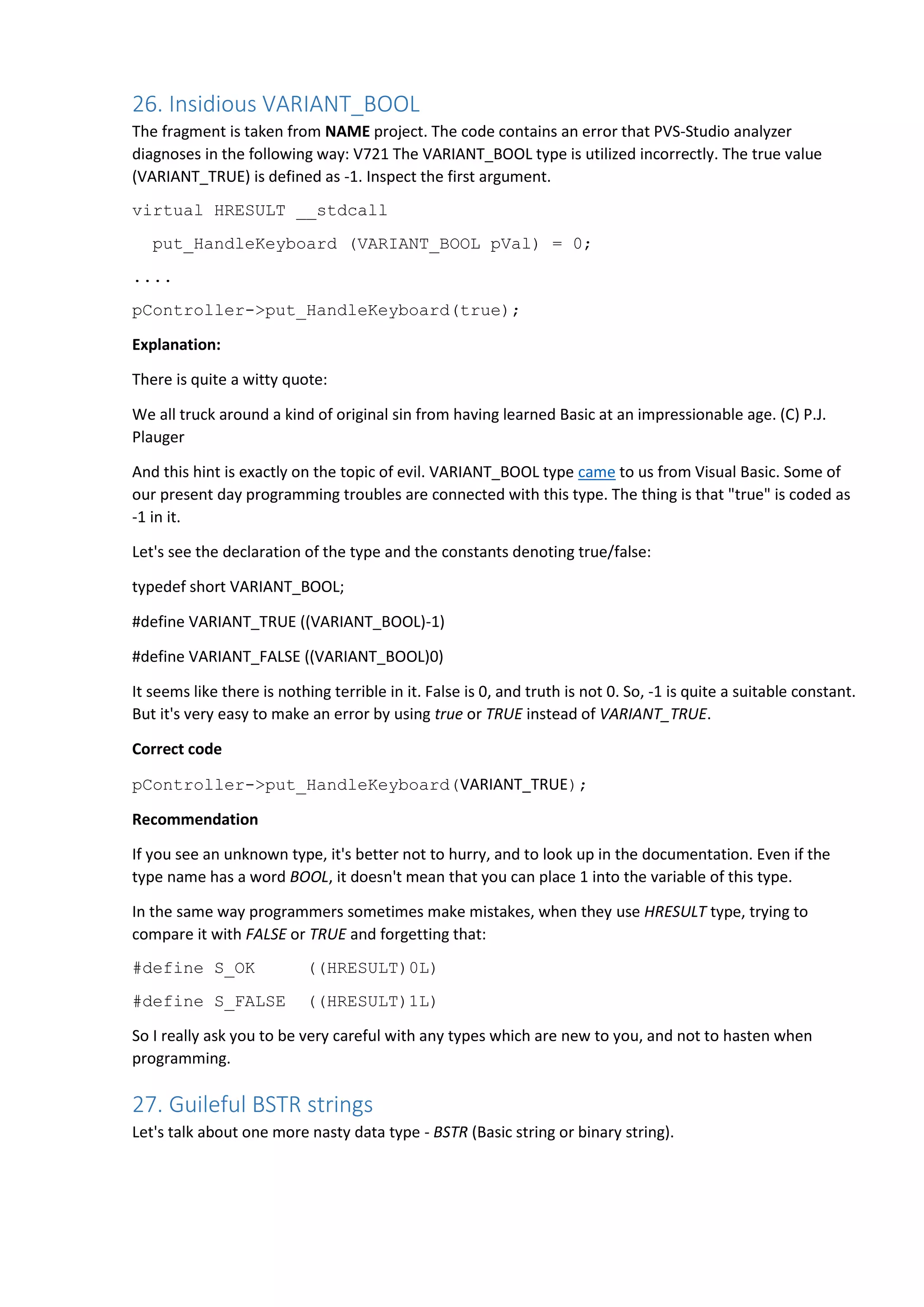 26. Insidious VARIANT_BOOL
The fragment is taken from NAME project. The code contains an error that PVS-Studio analyzer
diagnoses in the following way: V721 The VARIANT_BOOL type is utilized incorrectly. The true value
(VARIANT_TRUE) is defined as -1. Inspect the first argument.
virtual HRESULT __stdcall
put_HandleKeyboard (VARIANT_BOOL pVal) = 0;
....
pController->put_HandleKeyboard(true);
Explanation:
There is quite a witty quote:
We all truck around a kind of original sin from having learned Basic at an impressionable age. (C) P.J.
Plauger
And this hint is exactly on the topic of evil. VARIANT_BOOL type came to us from Visual Basic. Some of
our present day programming troubles are connected with this type. The thing is that "true" is coded as
-1 in it.
Let's see the declaration of the type and the constants denoting true/false:
typedef short VARIANT_BOOL;
#define VARIANT_TRUE ((VARIANT_BOOL)-1)
#define VARIANT_FALSE ((VARIANT_BOOL)0)
It seems like there is nothing terrible in it. False is 0, and truth is not 0. So, -1 is quite a suitable constant.
But it's very easy to make an error by using true or TRUE instead of VARIANT_TRUE.
Correct code
pController->put_HandleKeyboard(VARIANT_TRUE);
Recommendation
If you see an unknown type, it's better not to hurry, and to look up in the documentation. Even if the
type name has a word BOOL, it doesn't mean that you can place 1 into the variable of this type.
In the same way programmers sometimes make mistakes, when they use HRESULT type, trying to
compare it with FALSE or TRUE and forgetting that:
#define S_OK ((HRESULT)0L)
#define S_FALSE ((HRESULT)1L)
So I really ask you to be very careful with any types which are new to you, and not to hasten when
programming.
27. Guileful BSTR strings
Let's talk about one more nasty data type - BSTR (Basic string or binary string).
 