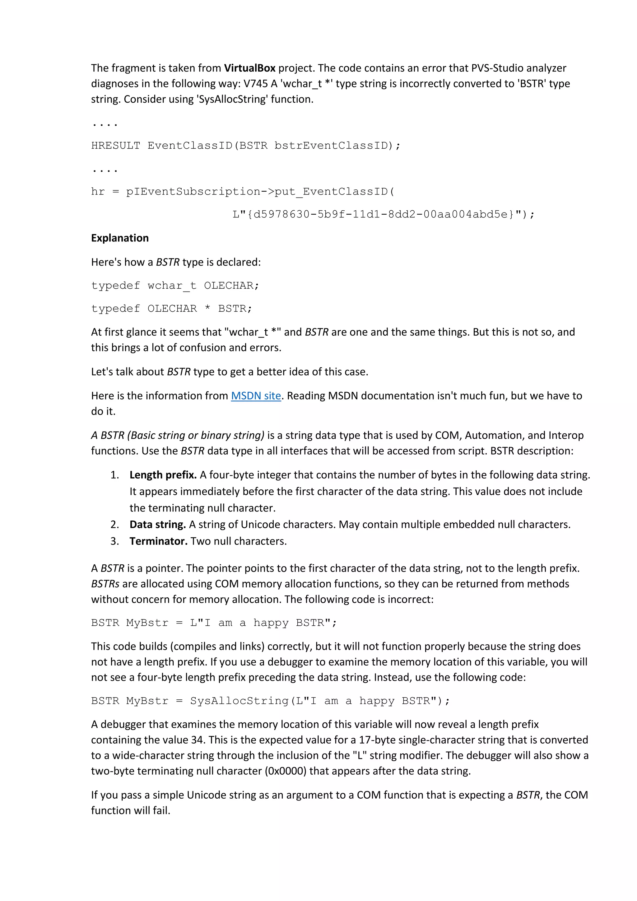 The fragment is taken from VirtualBox project. The code contains an error that PVS-Studio analyzer
diagnoses in the following way: V745 A 'wchar_t *' type string is incorrectly converted to 'BSTR' type
string. Consider using 'SysAllocString' function.
....
HRESULT EventClassID(BSTR bstrEventClassID);
....
hr = pIEventSubscription->put_EventClassID(
L"{d5978630-5b9f-11d1-8dd2-00aa004abd5e}");
Explanation
Here's how a BSTR type is declared:
typedef wchar_t OLECHAR;
typedef OLECHAR * BSTR;
At first glance it seems that "wchar_t *" and BSTR are one and the same things. But this is not so, and
this brings a lot of confusion and errors.
Let's talk about BSTR type to get a better idea of this case.
Here is the information from MSDN site. Reading MSDN documentation isn't much fun, but we have to
do it.
A BSTR (Basic string or binary string) is a string data type that is used by COM, Automation, and Interop
functions. Use the BSTR data type in all interfaces that will be accessed from script. BSTR description:
1. Length prefix. A four-byte integer that contains the number of bytes in the following data string.
It appears immediately before the first character of the data string. This value does not include
the terminating null character.
2. Data string. A string of Unicode characters. May contain multiple embedded null characters.
3. Terminator. Two null characters.
A BSTR is a pointer. The pointer points to the first character of the data string, not to the length prefix.
BSTRs are allocated using COM memory allocation functions, so they can be returned from methods
without concern for memory allocation. The following code is incorrect:
BSTR MyBstr = L"I am a happy BSTR";
This code builds (compiles and links) correctly, but it will not function properly because the string does
not have a length prefix. If you use a debugger to examine the memory location of this variable, you will
not see a four-byte length prefix preceding the data string. Instead, use the following code:
BSTR MyBstr = SysAllocString(L"I am a happy BSTR");
A debugger that examines the memory location of this variable will now reveal a length prefix
containing the value 34. This is the expected value for a 17-byte single-character string that is converted
to a wide-character string through the inclusion of the "L" string modifier. The debugger will also show a
two-byte terminating null character (0x0000) that appears after the data string.
If you pass a simple Unicode string as an argument to a COM function that is expecting a BSTR, the COM
function will fail.
 