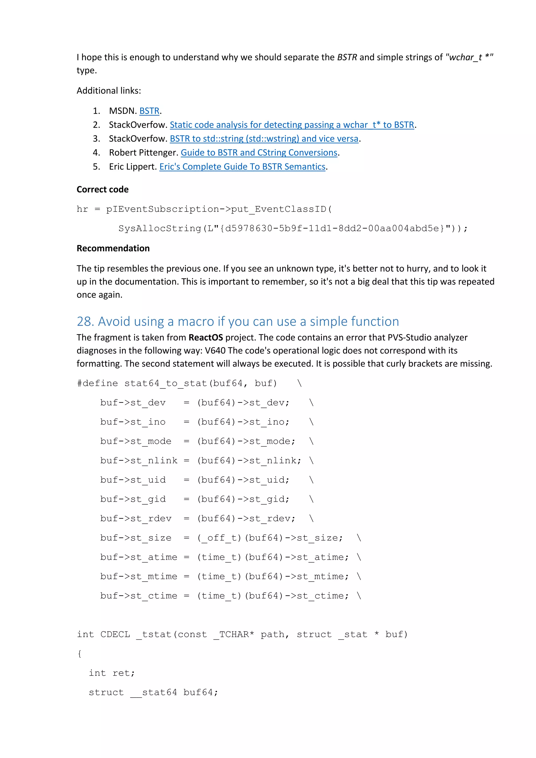 I hope this is enough to understand why we should separate the BSTR and simple strings of "wchar_t *"
type.
Additional links:
1. MSDN. BSTR.
2. StackOverfow. Static code analysis for detecting passing a wchar_t* to BSTR.
3. StackOverfow. BSTR to std::string (std::wstring) and vice versa.
4. Robert Pittenger. Guide to BSTR and CString Conversions.
5. Eric Lippert. Eric's Complete Guide To BSTR Semantics.
Correct code
hr = pIEventSubscription->put_EventClassID(
SysAllocString(L"{d5978630-5b9f-11d1-8dd2-00aa004abd5e}"));
Recommendation
The tip resembles the previous one. If you see an unknown type, it's better not to hurry, and to look it
up in the documentation. This is important to remember, so it's not a big deal that this tip was repeated
once again.
28. Avoid using a macro if you can use a simple function
The fragment is taken from ReactOS project. The code contains an error that PVS-Studio analyzer
diagnoses in the following way: V640 The code's operational logic does not correspond with its
formatting. The second statement will always be executed. It is possible that curly brackets are missing.
#define stat64_to_stat(buf64, buf) 
buf->st_dev = (buf64)->st_dev; 
buf->st_ino = (buf64)->st_ino; 
buf->st_mode = (buf64)->st_mode; 
buf->st_nlink = (buf64)->st_nlink; 
buf->st_uid = (buf64)->st_uid; 
buf->st_gid = (buf64)->st_gid; 
buf->st_rdev = (buf64)->st_rdev; 
buf->st_size = (_off_t)(buf64)->st_size; 
buf->st_atime = (time_t)(buf64)->st_atime; 
buf->st_mtime = (time_t)(buf64)->st_mtime; 
buf->st_ctime = (time_t)(buf64)->st_ctime; 
int CDECL _tstat(const _TCHAR* path, struct _stat * buf)
{
int ret;
struct __stat64 buf64;
 