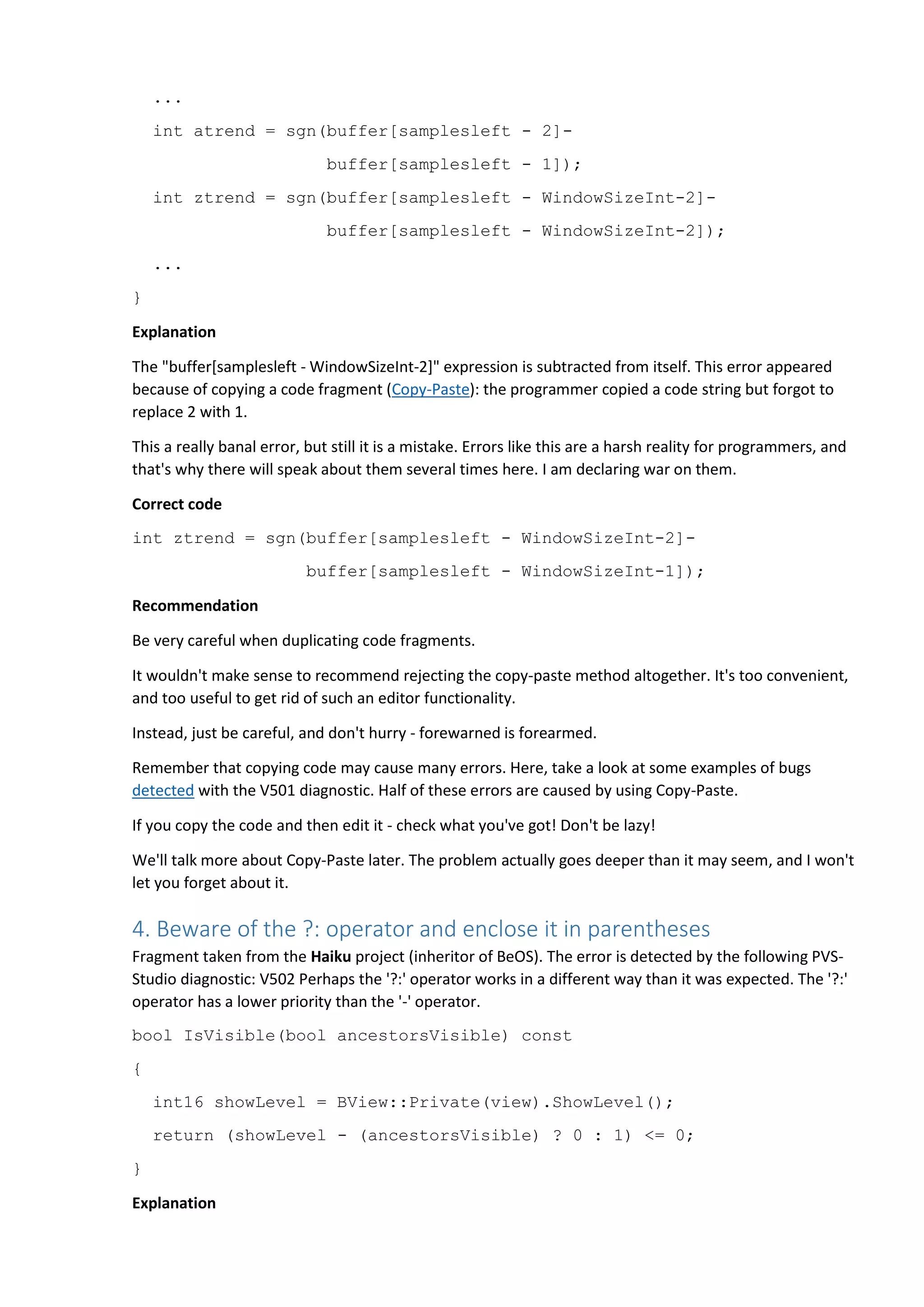 ...
int atrend = sgn(buffer[samplesleft - 2]-
buffer[samplesleft - 1]);
int ztrend = sgn(buffer[samplesleft - WindowSizeInt-2]-
buffer[samplesleft - WindowSizeInt-2]);
...
}
Explanation
The "buffer[samplesleft - WindowSizeInt-2]" expression is subtracted from itself. This error appeared
because of copying a code fragment (Copy-Paste): the programmer copied a code string but forgot to
replace 2 with 1.
This a really banal error, but still it is a mistake. Errors like this are a harsh reality for programmers, and
that's why there will speak about them several times here. I am declaring war on them.
Correct code
int ztrend = sgn(buffer[samplesleft - WindowSizeInt-2]-
buffer[samplesleft - WindowSizeInt-1]);
Recommendation
Be very careful when duplicating code fragments.
It wouldn't make sense to recommend rejecting the copy-paste method altogether. It's too convenient,
and too useful to get rid of such an editor functionality.
Instead, just be careful, and don't hurry - forewarned is forearmed.
Remember that copying code may cause many errors. Here, take a look at some examples of bugs
detected with the V501 diagnostic. Half of these errors are caused by using Copy-Paste.
If you copy the code and then edit it - check what you've got! Don't be lazy!
We'll talk more about Copy-Paste later. The problem actually goes deeper than it may seem, and I won't
let you forget about it.
4. Beware of the ?: operator and enclose it in parentheses
Fragment taken from the Haiku project (inheritor of BeOS). The error is detected by the following PVS-
Studio diagnostic: V502 Perhaps the '?:' operator works in a different way than it was expected. The '?:'
operator has a lower priority than the '-' operator.
bool IsVisible(bool ancestorsVisible) const
{
int16 showLevel = BView::Private(view).ShowLevel();
return (showLevel - (ancestorsVisible) ? 0 : 1) <= 0;
}
Explanation
 