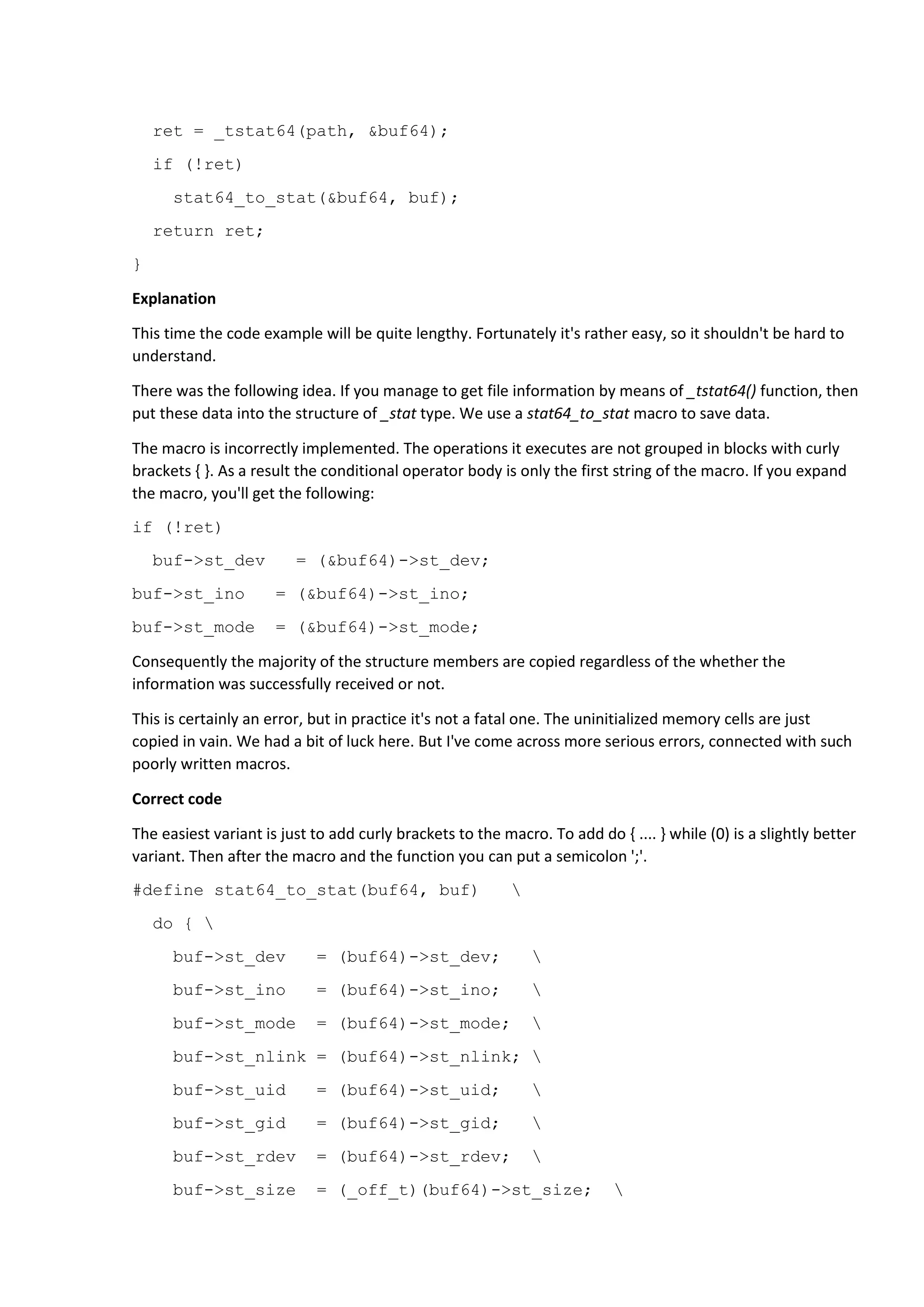 ret = _tstat64(path, &buf64);
if (!ret)
stat64_to_stat(&buf64, buf);
return ret;
}
Explanation
This time the code example will be quite lengthy. Fortunately it's rather easy, so it shouldn't be hard to
understand.
There was the following idea. If you manage to get file information by means of _tstat64() function, then
put these data into the structure of _stat type. We use a stat64_to_stat macro to save data.
The macro is incorrectly implemented. The operations it executes are not grouped in blocks with curly
brackets { }. As a result the conditional operator body is only the first string of the macro. If you expand
the macro, you'll get the following:
if (!ret)
buf->st_dev = (&buf64)->st_dev;
buf->st_ino = (&buf64)->st_ino;
buf->st_mode = (&buf64)->st_mode;
Consequently the majority of the structure members are copied regardless of the whether the
information was successfully received or not.
This is certainly an error, but in practice it's not a fatal one. The uninitialized memory cells are just
copied in vain. We had a bit of luck here. But I've come across more serious errors, connected with such
poorly written macros.
Correct code
The easiest variant is just to add curly brackets to the macro. To add do { .... } while (0) is a slightly better
variant. Then after the macro and the function you can put a semicolon ';'.
#define stat64_to_stat(buf64, buf) 
do { 
buf->st_dev = (buf64)->st_dev; 
buf->st_ino = (buf64)->st_ino; 
buf->st_mode = (buf64)->st_mode; 
buf->st_nlink = (buf64)->st_nlink; 
buf->st_uid = (buf64)->st_uid; 
buf->st_gid = (buf64)->st_gid; 
buf->st_rdev = (buf64)->st_rdev; 
buf->st_size = (_off_t)(buf64)->st_size; 
 