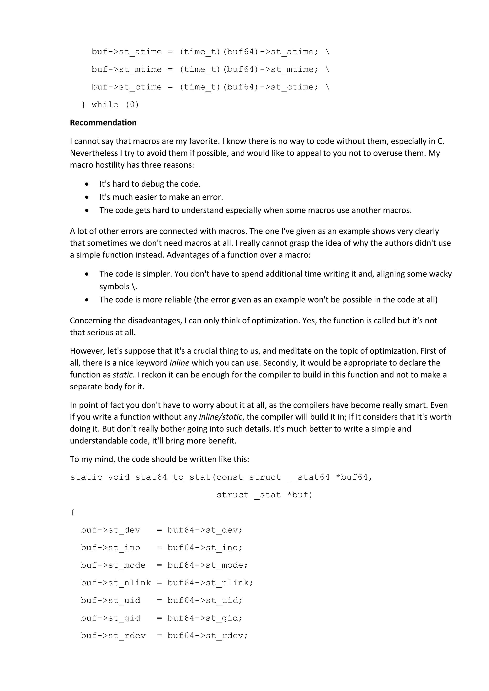 buf->st_atime = (time_t)(buf64)->st_atime; 
buf->st_mtime = (time_t)(buf64)->st_mtime; 
buf->st_ctime = (time_t)(buf64)->st_ctime; 
} while (0)
Recommendation
I cannot say that macros are my favorite. I know there is no way to code without them, especially in C.
Nevertheless I try to avoid them if possible, and would like to appeal to you not to overuse them. My
macro hostility has three reasons:
 It's hard to debug the code.
 It's much easier to make an error.
 The code gets hard to understand especially when some macros use another macros.
A lot of other errors are connected with macros. The one I've given as an example shows very clearly
that sometimes we don't need macros at all. I really cannot grasp the idea of why the authors didn't use
a simple function instead. Advantages of a function over a macro:
 The code is simpler. You don't have to spend additional time writing it and, aligning some wacky
symbols .
 The code is more reliable (the error given as an example won't be possible in the code at all)
Concerning the disadvantages, I can only think of optimization. Yes, the function is called but it's not
that serious at all.
However, let's suppose that it's a crucial thing to us, and meditate on the topic of optimization. First of
all, there is a nice keyword inline which you can use. Secondly, it would be appropriate to declare the
function as static. I reckon it can be enough for the compiler to build in this function and not to make a
separate body for it.
In point of fact you don't have to worry about it at all, as the compilers have become really smart. Even
if you write a function without any inline/static, the compiler will build it in; if it considers that it's worth
doing it. But don't really bother going into such details. It's much better to write a simple and
understandable code, it'll bring more benefit.
To my mind, the code should be written like this:
static void stat64_to_stat(const struct __stat64 *buf64,
struct _stat *buf)
{
buf->st_dev = buf64->st_dev;
buf->st_ino = buf64->st_ino;
buf->st_mode = buf64->st_mode;
buf->st_nlink = buf64->st_nlink;
buf->st_uid = buf64->st_uid;
buf->st_gid = buf64->st_gid;
buf->st_rdev = buf64->st_rdev;
 