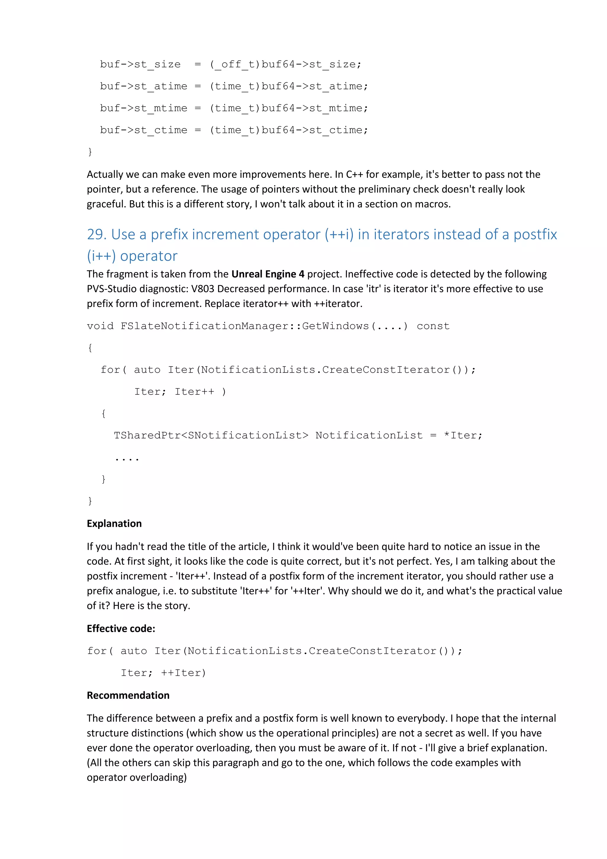 buf->st_size = (_off_t)buf64->st_size;
buf->st_atime = (time_t)buf64->st_atime;
buf->st_mtime = (time_t)buf64->st_mtime;
buf->st_ctime = (time_t)buf64->st_ctime;
}
Actually we can make even more improvements here. In C++ for example, it's better to pass not the
pointer, but a reference. The usage of pointers without the preliminary check doesn't really look
graceful. But this is a different story, I won't talk about it in a section on macros.
29. Use a prefix increment operator (++i) in iterators instead of a postfix
(i++) operator
The fragment is taken from the Unreal Engine 4 project. Ineffective code is detected by the following
PVS-Studio diagnostic: V803 Decreased performance. In case 'itr' is iterator it's more effective to use
prefix form of increment. Replace iterator++ with ++iterator.
void FSlateNotificationManager::GetWindows(....) const
{
for( auto Iter(NotificationLists.CreateConstIterator());
Iter; Iter++ )
{
TSharedPtr<SNotificationList> NotificationList = *Iter;
....
}
}
Explanation
If you hadn't read the title of the article, I think it would've been quite hard to notice an issue in the
code. At first sight, it looks like the code is quite correct, but it's not perfect. Yes, I am talking about the
postfix increment - 'Iter++'. Instead of a postfix form of the increment iterator, you should rather use a
prefix analogue, i.e. to substitute 'Iter++' for '++Iter'. Why should we do it, and what's the practical value
of it? Here is the story.
Effective code:
for( auto Iter(NotificationLists.CreateConstIterator());
Iter; ++Iter)
Recommendation
The difference between a prefix and a postfix form is well known to everybody. I hope that the internal
structure distinctions (which show us the operational principles) are not a secret as well. If you have
ever done the operator overloading, then you must be aware of it. If not - I'll give a brief explanation.
(All the others can skip this paragraph and go to the one, which follows the code examples with
operator overloading)
 
