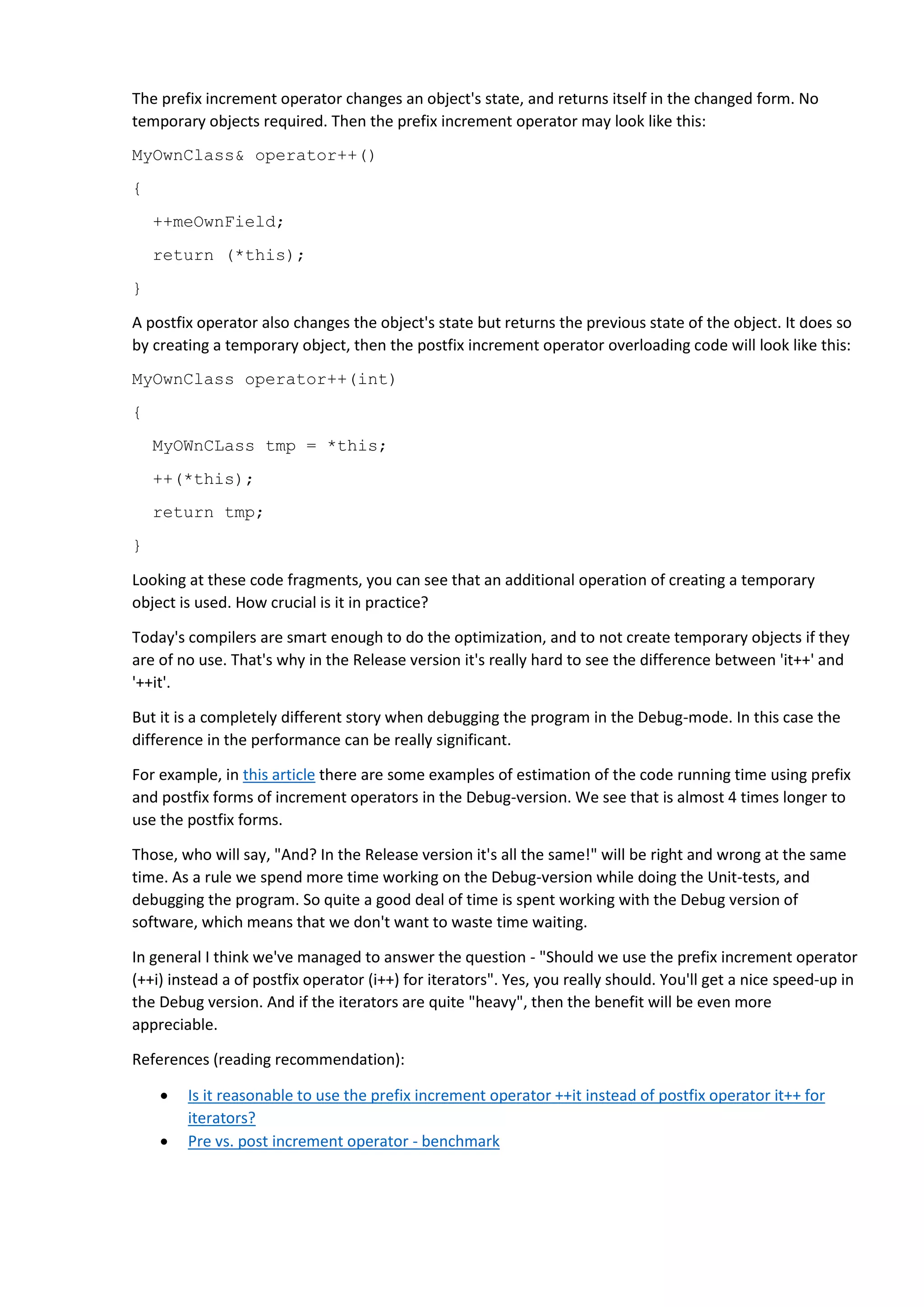 The prefix increment operator changes an object's state, and returns itself in the changed form. No
temporary objects required. Then the prefix increment operator may look like this:
MyOwnClass& operator++()
{
++meOwnField;
return (*this);
}
A postfix operator also changes the object's state but returns the previous state of the object. It does so
by creating a temporary object, then the postfix increment operator overloading code will look like this:
MyOwnClass operator++(int)
{
MyOWnCLass tmp = *this;
++(*this);
return tmp;
}
Looking at these code fragments, you can see that an additional operation of creating a temporary
object is used. How crucial is it in practice?
Today's compilers are smart enough to do the optimization, and to not create temporary objects if they
are of no use. That's why in the Release version it's really hard to see the difference between 'it++' and
'++it'.
But it is a completely different story when debugging the program in the Debug-mode. In this case the
difference in the performance can be really significant.
For example, in this article there are some examples of estimation of the code running time using prefix
and postfix forms of increment operators in the Debug-version. We see that is almost 4 times longer to
use the postfix forms.
Those, who will say, "And? In the Release version it's all the same!" will be right and wrong at the same
time. As a rule we spend more time working on the Debug-version while doing the Unit-tests, and
debugging the program. So quite a good deal of time is spent working with the Debug version of
software, which means that we don't want to waste time waiting.
In general I think we've managed to answer the question - "Should we use the prefix increment operator
(++i) instead a of postfix operator (i++) for iterators". Yes, you really should. You'll get a nice speed-up in
the Debug version. And if the iterators are quite "heavy", then the benefit will be even more
appreciable.
References (reading recommendation):
 Is it reasonable to use the prefix increment operator ++it instead of postfix operator it++ for
iterators?
 Pre vs. post increment operator - benchmark
 