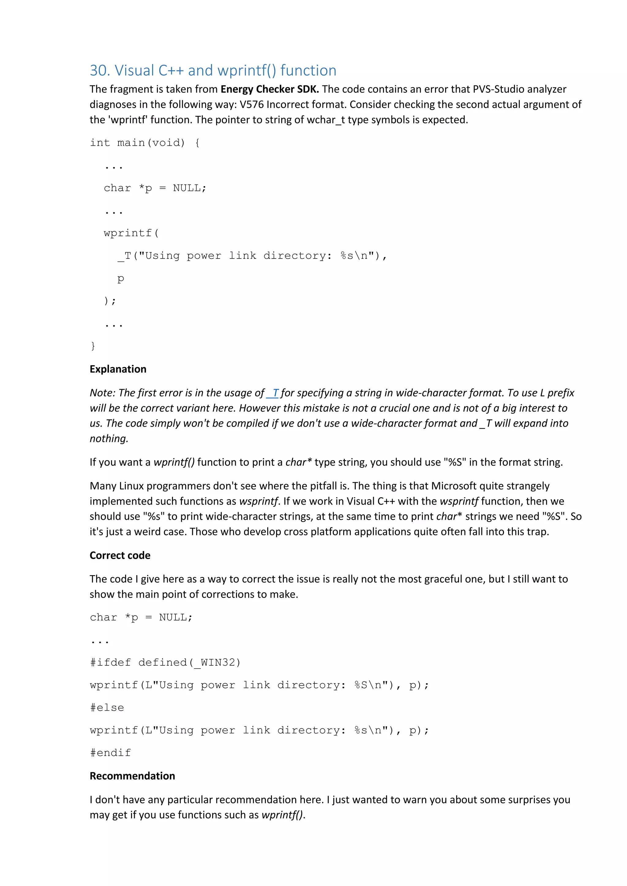 30. Visual C++ and wprintf() function
The fragment is taken from Energy Checker SDK. The code contains an error that PVS-Studio analyzer
diagnoses in the following way: V576 Incorrect format. Consider checking the second actual argument of
the 'wprintf' function. The pointer to string of wchar_t type symbols is expected.
int main(void) {
...
char *p = NULL;
...
wprintf(
_T("Using power link directory: %sn"),
p
);
...
}
Explanation
Note: The first error is in the usage of _T for specifying a string in wide-character format. To use L prefix
will be the correct variant here. However this mistake is not a crucial one and is not of a big interest to
us. The code simply won't be compiled if we don't use a wide-character format and _T will expand into
nothing.
If you want a wprintf() function to print a char* type string, you should use "%S" in the format string.
Many Linux programmers don't see where the pitfall is. The thing is that Microsoft quite strangely
implemented such functions as wsprintf. If we work in Visual C++ with the wsprintf function, then we
should use "%s" to print wide-character strings, at the same time to print char* strings we need "%S". So
it's just a weird case. Those who develop cross platform applications quite often fall into this trap.
Correct code
The code I give here as a way to correct the issue is really not the most graceful one, but I still want to
show the main point of corrections to make.
char *p = NULL;
...
#ifdef defined(_WIN32)
wprintf(L"Using power link directory: %Sn"), p);
#else
wprintf(L"Using power link directory: %sn"), p);
#endif
Recommendation
I don't have any particular recommendation here. I just wanted to warn you about some surprises you
may get if you use functions such as wprintf().
 