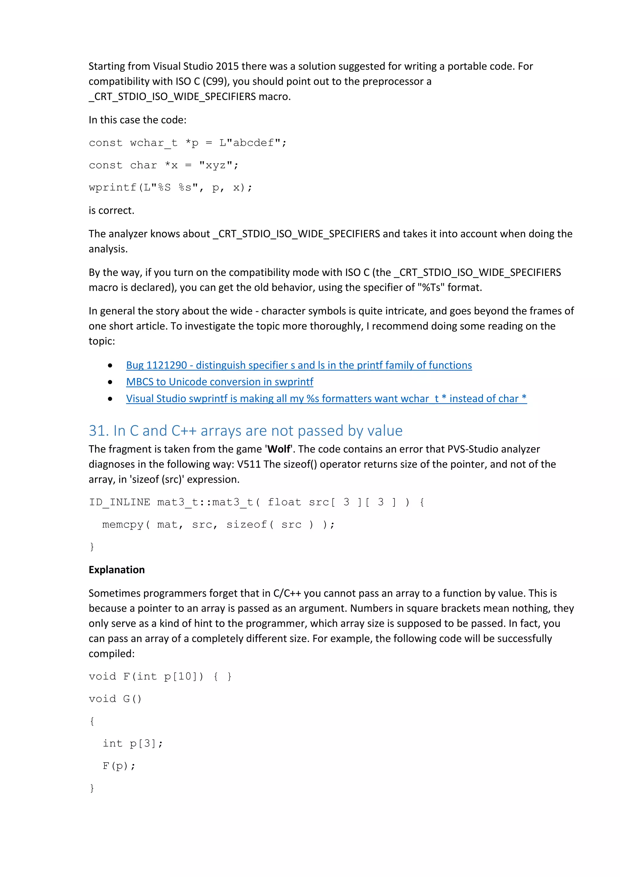 Starting from Visual Studio 2015 there was a solution suggested for writing a portable code. For
compatibility with ISO C (C99), you should point out to the preprocessor a
_CRT_STDIO_ISO_WIDE_SPECIFIERS macro.
In this case the code:
const wchar_t *p = L"abcdef";
const char *x = "xyz";
wprintf(L"%S %s", p, x);
is correct.
The analyzer knows about _CRT_STDIO_ISO_WIDE_SPECIFIERS and takes it into account when doing the
analysis.
By the way, if you turn on the compatibility mode with ISO C (the _CRT_STDIO_ISO_WIDE_SPECIFIERS
macro is declared), you can get the old behavior, using the specifier of "%Ts" format.
In general the story about the wide - character symbols is quite intricate, and goes beyond the frames of
one short article. To investigate the topic more thoroughly, I recommend doing some reading on the
topic:
 Bug 1121290 - distinguish specifier s and ls in the printf family of functions
 MBCS to Unicode conversion in swprintf
 Visual Studio swprintf is making all my %s formatters want wchar_t * instead of char *
31. In C and C++ arrays are not passed by value
The fragment is taken from the game 'Wolf'. The code contains an error that PVS-Studio analyzer
diagnoses in the following way: V511 The sizeof() operator returns size of the pointer, and not of the
array, in 'sizeof (src)' expression.
ID_INLINE mat3_t::mat3_t( float src[ 3 ][ 3 ] ) {
memcpy( mat, src, sizeof( src ) );
}
Explanation
Sometimes programmers forget that in C/C++ you cannot pass an array to a function by value. This is
because a pointer to an array is passed as an argument. Numbers in square brackets mean nothing, they
only serve as a kind of hint to the programmer, which array size is supposed to be passed. In fact, you
can pass an array of a completely different size. For example, the following code will be successfully
compiled:
void F(int p[10]) { }
void G()
{
int p[3];
F(p);
}
 