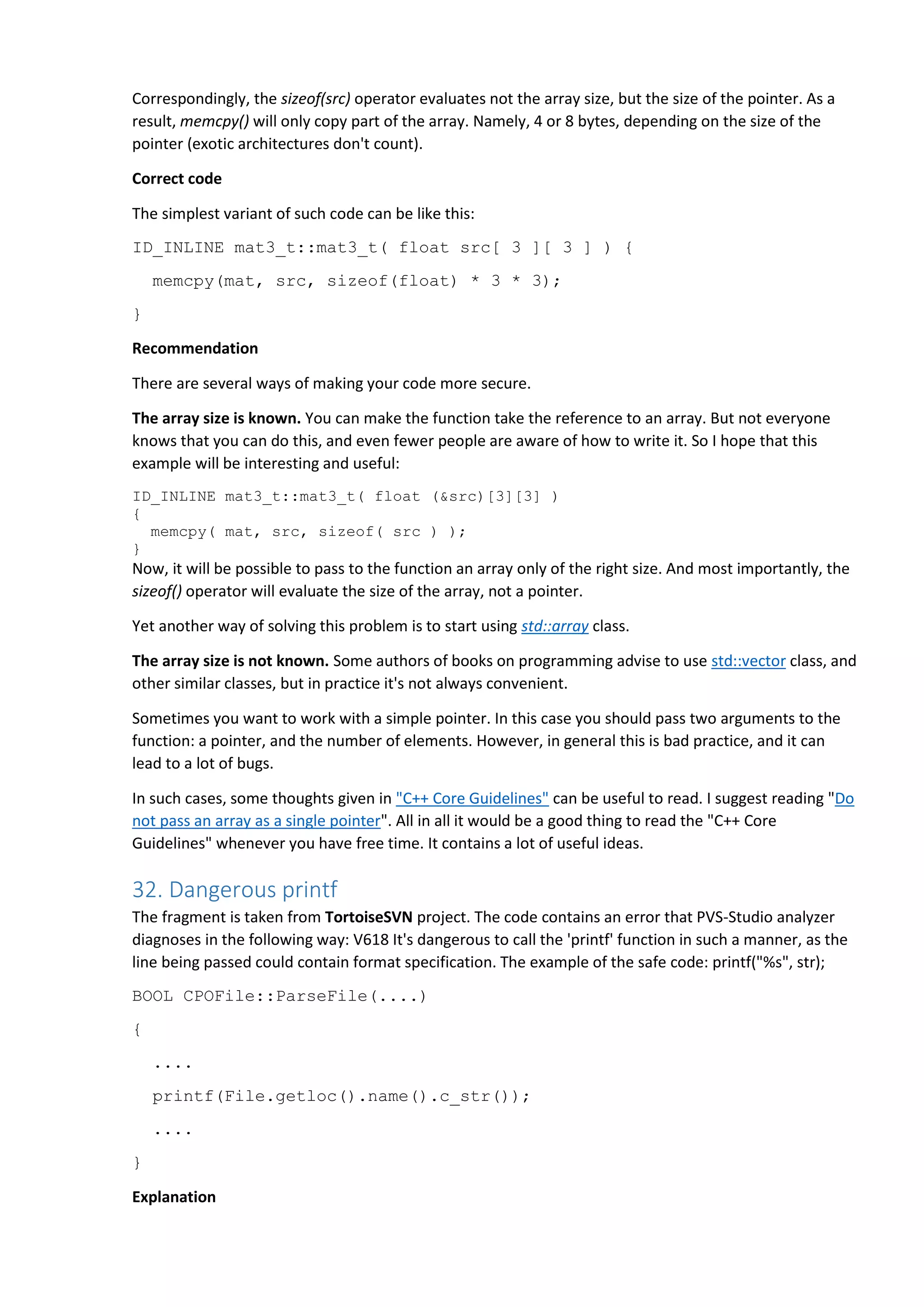 Correspondingly, the sizeof(src) operator evaluates not the array size, but the size of the pointer. As a
result, memcpy() will only copy part of the array. Namely, 4 or 8 bytes, depending on the size of the
pointer (exotic architectures don't count).
Correct code
The simplest variant of such code can be like this:
ID_INLINE mat3_t::mat3_t( float src[ 3 ][ 3 ] ) {
memcpy(mat, src, sizeof(float) * 3 * 3);
}
Recommendation
There are several ways of making your code more secure.
The array size is known. You can make the function take the reference to an array. But not everyone
knows that you can do this, and even fewer people are aware of how to write it. So I hope that this
example will be interesting and useful:
ID_INLINE mat3_t::mat3_t( float (&src)[3][3] )
{
memcpy( mat, src, sizeof( src ) );
}
Now, it will be possible to pass to the function an array only of the right size. And most importantly, the
sizeof() operator will evaluate the size of the array, not a pointer.
Yet another way of solving this problem is to start using std::array class.
The array size is not known. Some authors of books on programming advise to use std::vector class, and
other similar classes, but in practice it's not always convenient.
Sometimes you want to work with a simple pointer. In this case you should pass two arguments to the
function: a pointer, and the number of elements. However, in general this is bad practice, and it can
lead to a lot of bugs.
In such cases, some thoughts given in "C++ Core Guidelines" can be useful to read. I suggest reading "Do
not pass an array as a single pointer". All in all it would be a good thing to read the "C++ Core
Guidelines" whenever you have free time. It contains a lot of useful ideas.
32. Dangerous printf
The fragment is taken from TortoiseSVN project. The code contains an error that PVS-Studio analyzer
diagnoses in the following way: V618 It's dangerous to call the 'printf' function in such a manner, as the
line being passed could contain format specification. The example of the safe code: printf("%s", str);
BOOL CPOFile::ParseFile(....)
{
....
printf(File.getloc().name().c_str());
....
}
Explanation
 