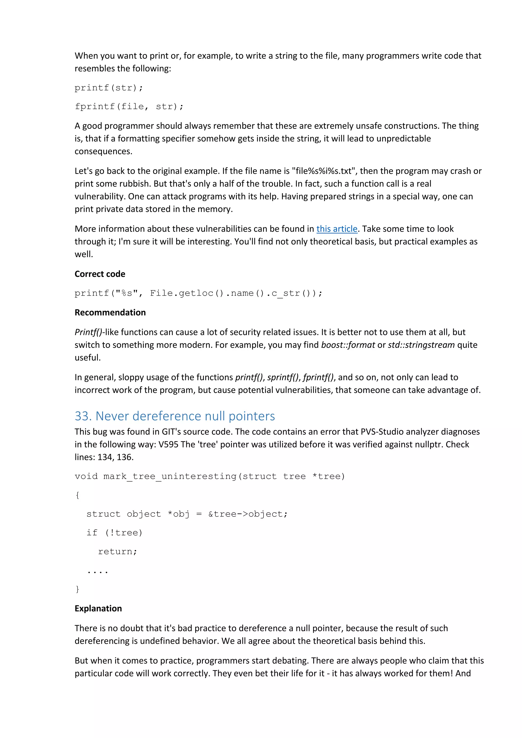 When you want to print or, for example, to write a string to the file, many programmers write code that
resembles the following:
printf(str);
fprintf(file, str);
A good programmer should always remember that these are extremely unsafe constructions. The thing
is, that if a formatting specifier somehow gets inside the string, it will lead to unpredictable
consequences.
Let's go back to the original example. If the file name is "file%s%i%s.txt", then the program may crash or
print some rubbish. But that's only a half of the trouble. In fact, such a function call is a real
vulnerability. One can attack programs with its help. Having prepared strings in a special way, one can
print private data stored in the memory.
More information about these vulnerabilities can be found in this article. Take some time to look
through it; I'm sure it will be interesting. You'll find not only theoretical basis, but practical examples as
well.
Correct code
printf("%s", File.getloc().name().c_str());
Recommendation
Printf()-like functions can cause a lot of security related issues. It is better not to use them at all, but
switch to something more modern. For example, you may find boost::format or std::stringstream quite
useful.
In general, sloppy usage of the functions printf(), sprintf(), fprintf(), and so on, not only can lead to
incorrect work of the program, but cause potential vulnerabilities, that someone can take advantage of.
33. Never dereference null pointers
This bug was found in GIT's source code. The code contains an error that PVS-Studio analyzer diagnoses
in the following way: V595 The 'tree' pointer was utilized before it was verified against nullptr. Check
lines: 134, 136.
void mark_tree_uninteresting(struct tree *tree)
{
struct object *obj = &tree->object;
if (!tree)
return;
....
}
Explanation
There is no doubt that it's bad practice to dereference a null pointer, because the result of such
dereferencing is undefined behavior. We all agree about the theoretical basis behind this.
But when it comes to practice, programmers start debating. There are always people who claim that this
particular code will work correctly. They even bet their life for it - it has always worked for them! And
 