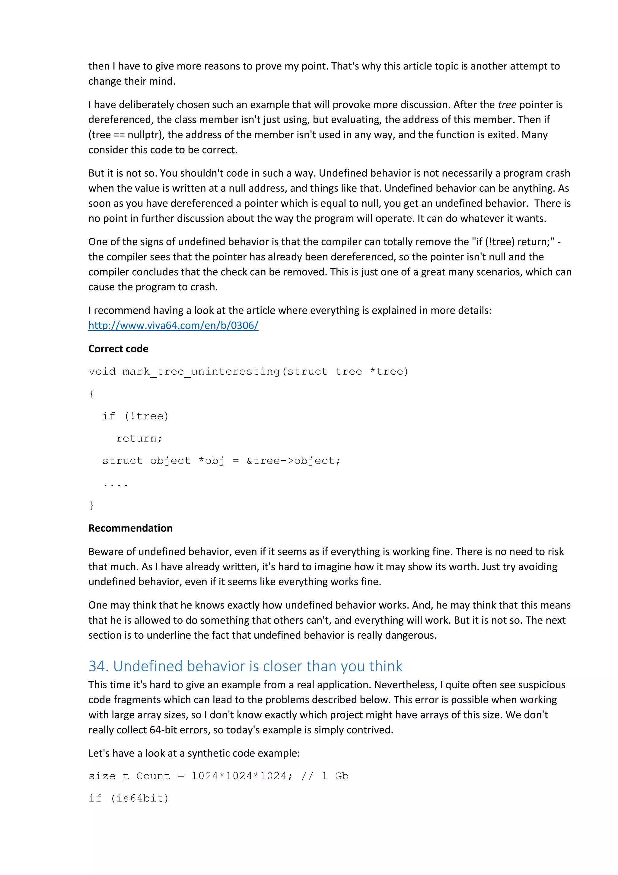 then I have to give more reasons to prove my point. That's why this article topic is another attempt to
change their mind.
I have deliberately chosen such an example that will provoke more discussion. After the tree pointer is
dereferenced, the class member isn't just using, but evaluating, the address of this member. Then if
(tree == nullptr), the address of the member isn't used in any way, and the function is exited. Many
consider this code to be correct.
But it is not so. You shouldn't code in such a way. Undefined behavior is not necessarily a program crash
when the value is written at a null address, and things like that. Undefined behavior can be anything. As
soon as you have dereferenced a pointer which is equal to null, you get an undefined behavior. There is
no point in further discussion about the way the program will operate. It can do whatever it wants.
One of the signs of undefined behavior is that the compiler can totally remove the "if (!tree) return;" -
the compiler sees that the pointer has already been dereferenced, so the pointer isn't null and the
compiler concludes that the check can be removed. This is just one of a great many scenarios, which can
cause the program to crash.
I recommend having a look at the article where everything is explained in more details:
http://www.viva64.com/en/b/0306/
Correct code
void mark_tree_uninteresting(struct tree *tree)
{
if (!tree)
return;
struct object *obj = &tree->object;
....
}
Recommendation
Beware of undefined behavior, even if it seems as if everything is working fine. There is no need to risk
that much. As I have already written, it's hard to imagine how it may show its worth. Just try avoiding
undefined behavior, even if it seems like everything works fine.
One may think that he knows exactly how undefined behavior works. And, he may think that this means
that he is allowed to do something that others can't, and everything will work. But it is not so. The next
section is to underline the fact that undefined behavior is really dangerous.
34. Undefined behavior is closer than you think
This time it's hard to give an example from a real application. Nevertheless, I quite often see suspicious
code fragments which can lead to the problems described below. This error is possible when working
with large array sizes, so I don't know exactly which project might have arrays of this size. We don't
really collect 64-bit errors, so today's example is simply contrived.
Let's have a look at a synthetic code example:
size_t Count = 1024*1024*1024; // 1 Gb
if (is64bit)
 