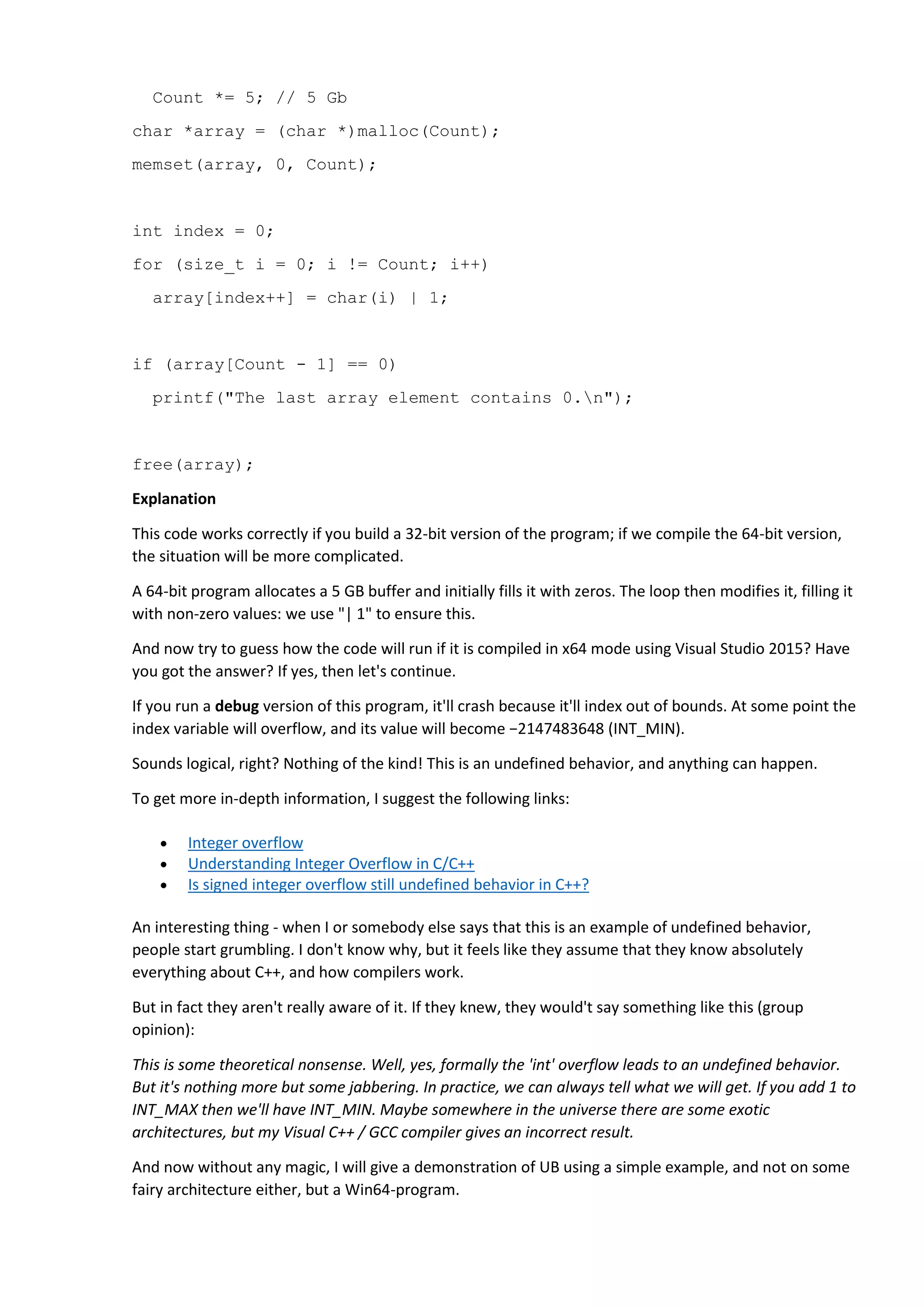 Count *= 5; // 5 Gb
char *array = (char *)malloc(Count);
memset(array, 0, Count);
int index = 0;
for (size_t i = 0; i != Count; i++)
array[index++] = char(i) | 1;
if (array[Count - 1] == 0)
printf("The last array element contains 0.n");
free(array);
Explanation
This code works correctly if you build a 32-bit version of the program; if we compile the 64-bit version,
the situation will be more complicated.
A 64-bit program allocates a 5 GB buffer and initially fills it with zeros. The loop then modifies it, filling it
with non-zero values: we use "| 1" to ensure this.
And now try to guess how the code will run if it is compiled in x64 mode using Visual Studio 2015? Have
you got the answer? If yes, then let's continue.
If you run a debug version of this program, it'll crash because it'll index out of bounds. At some point the
index variable will overflow, and its value will become −2147483648 (INT_MIN).
Sounds logical, right? Nothing of the kind! This is an undefined behavior, and anything can happen.
To get more in-depth information, I suggest the following links:
 Integer overflow
 Understanding Integer Overflow in C/C++
 Is signed integer overflow still undefined behavior in C++?
An interesting thing - when I or somebody else says that this is an example of undefined behavior,
people start grumbling. I don't know why, but it feels like they assume that they know absolutely
everything about C++, and how compilers work.
But in fact they aren't really aware of it. If they knew, they would't say something like this (group
opinion):
This is some theoretical nonsense. Well, yes, formally the 'int' overflow leads to an undefined behavior.
But it's nothing more but some jabbering. In practice, we can always tell what we will get. If you add 1 to
INT_MAX then we'll have INT_MIN. Maybe somewhere in the universe there are some exotic
architectures, but my Visual C++ / GCC compiler gives an incorrect result.
And now without any magic, I will give a demonstration of UB using a simple example, and not on some
fairy architecture either, but a Win64-program.
 