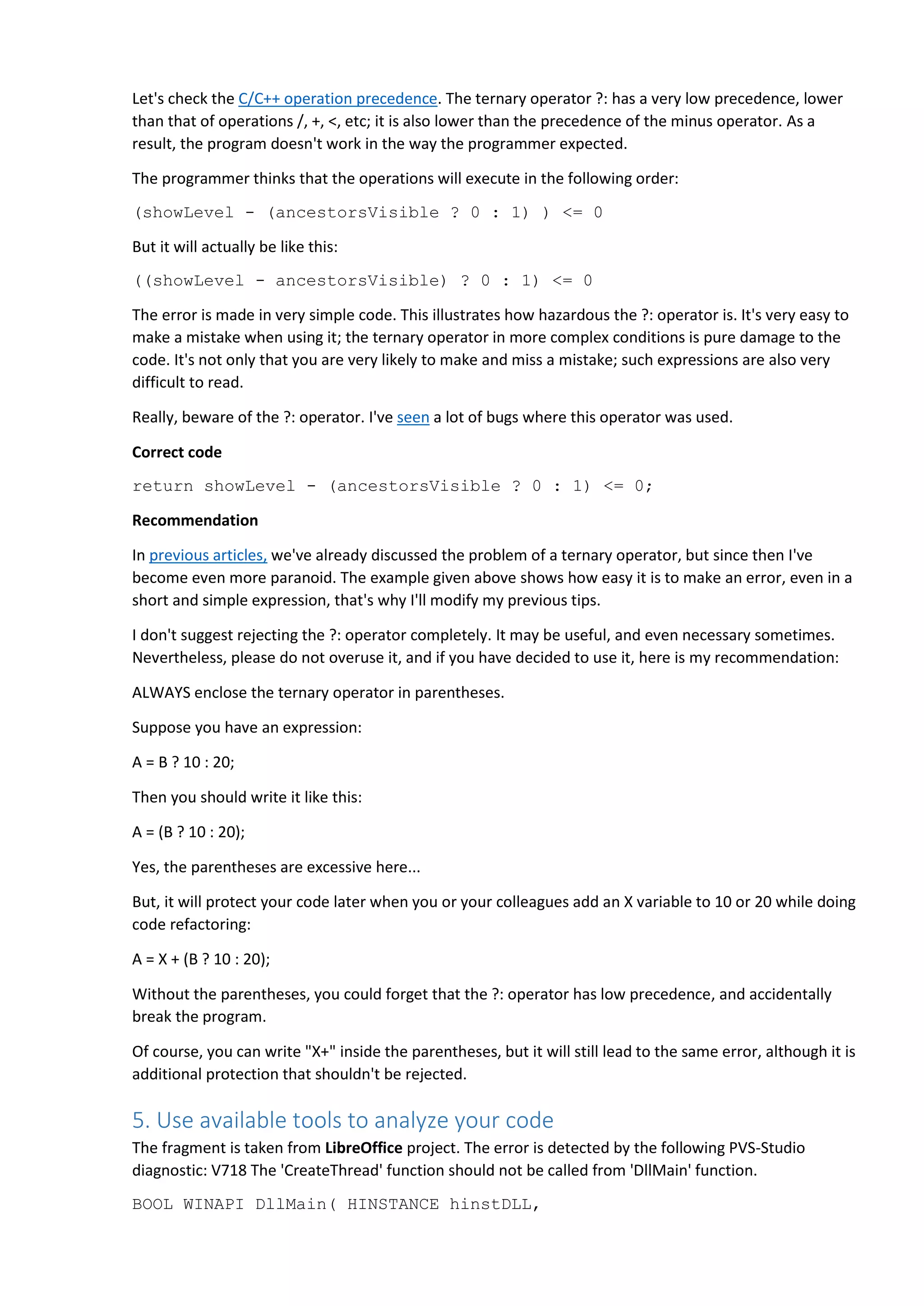 Let's check the C/C++ operation precedence. The ternary operator ?: has a very low precedence, lower
than that of operations /, +, <, etc; it is also lower than the precedence of the minus operator. As a
result, the program doesn't work in the way the programmer expected.
The programmer thinks that the operations will execute in the following order:
(showLevel - (ancestorsVisible ? 0 : 1) ) <= 0
But it will actually be like this:
((showLevel - ancestorsVisible) ? 0 : 1) <= 0
The error is made in very simple code. This illustrates how hazardous the ?: operator is. It's very easy to
make a mistake when using it; the ternary operator in more complex conditions is pure damage to the
code. It's not only that you are very likely to make and miss a mistake; such expressions are also very
difficult to read.
Really, beware of the ?: operator. I've seen a lot of bugs where this operator was used.
Correct code
return showLevel - (ancestorsVisible ? 0 : 1) <= 0;
Recommendation
In previous articles, we've already discussed the problem of a ternary operator, but since then I've
become even more paranoid. The example given above shows how easy it is to make an error, even in a
short and simple expression, that's why I'll modify my previous tips.
I don't suggest rejecting the ?: operator completely. It may be useful, and even necessary sometimes.
Nevertheless, please do not overuse it, and if you have decided to use it, here is my recommendation:
ALWAYS enclose the ternary operator in parentheses.
Suppose you have an expression:
A = B ? 10 : 20;
Then you should write it like this:
A = (B ? 10 : 20);
Yes, the parentheses are excessive here...
But, it will protect your code later when you or your colleagues add an X variable to 10 or 20 while doing
code refactoring:
A = X + (B ? 10 : 20);
Without the parentheses, you could forget that the ?: operator has low precedence, and accidentally
break the program.
Of course, you can write "X+" inside the parentheses, but it will still lead to the same error, although it is
additional protection that shouldn't be rejected.
5. Use available tools to analyze your code
The fragment is taken from LibreOffice project. The error is detected by the following PVS-Studio
diagnostic: V718 The 'CreateThread' function should not be called from 'DllMain' function.
BOOL WINAPI DllMain( HINSTANCE hinstDLL,
 