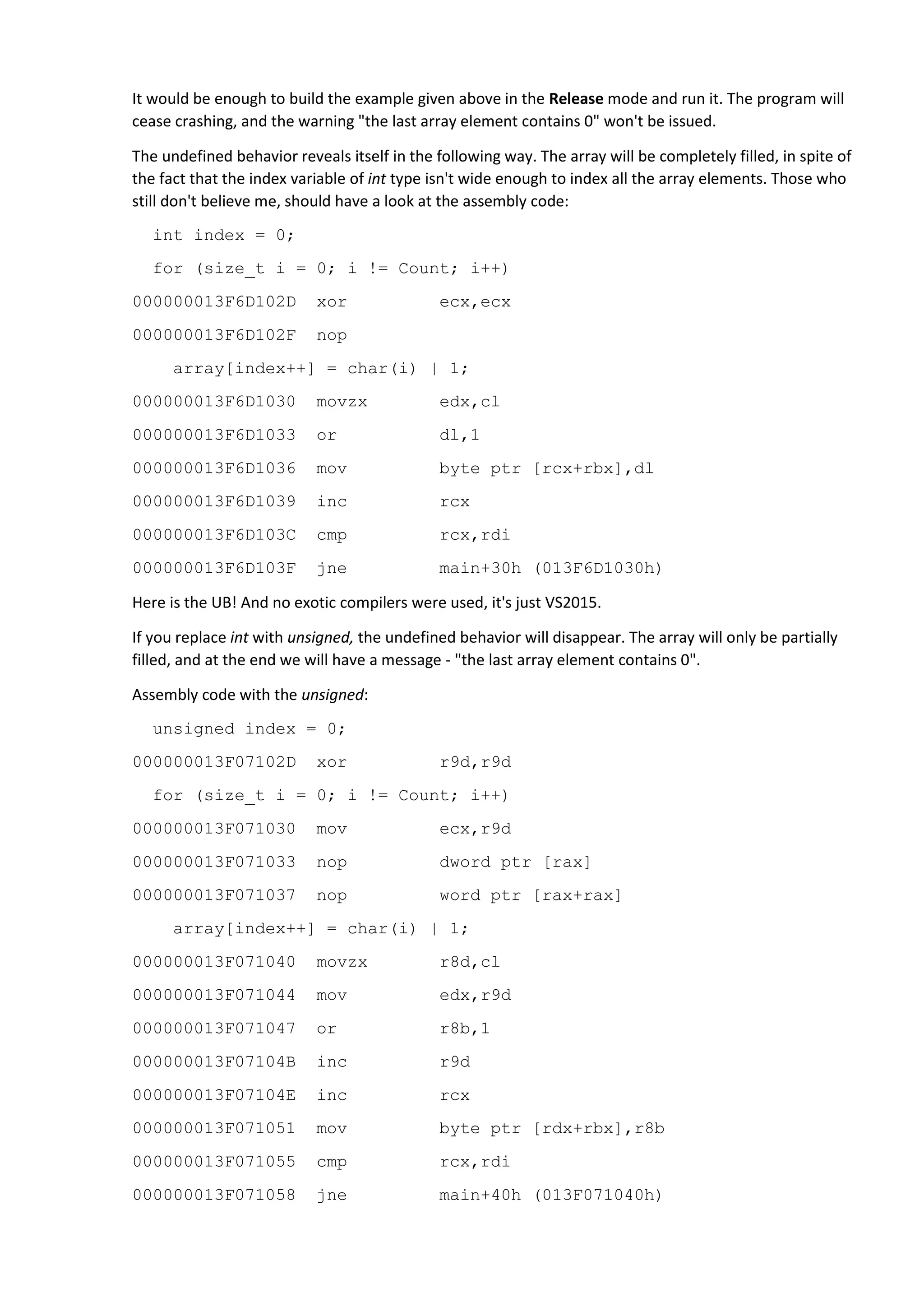 It would be enough to build the example given above in the Release mode and run it. The program will
cease crashing, and the warning "the last array element contains 0" won't be issued.
The undefined behavior reveals itself in the following way. The array will be completely filled, in spite of
the fact that the index variable of int type isn't wide enough to index all the array elements. Those who
still don't believe me, should have a look at the assembly code:
int index = 0;
for (size_t i = 0; i != Count; i++)
000000013F6D102D xor ecx,ecx
000000013F6D102F nop
array[index++] = char(i) | 1;
000000013F6D1030 movzx edx,cl
000000013F6D1033 or dl,1
000000013F6D1036 mov byte ptr [rcx+rbx],dl
000000013F6D1039 inc rcx
000000013F6D103C cmp rcx,rdi
000000013F6D103F jne main+30h (013F6D1030h)
Here is the UB! And no exotic compilers were used, it's just VS2015.
If you replace int with unsigned, the undefined behavior will disappear. The array will only be partially
filled, and at the end we will have a message - "the last array element contains 0".
Assembly code with the unsigned:
unsigned index = 0;
000000013F07102D xor r9d,r9d
for (size_t i = 0; i != Count; i++)
000000013F071030 mov ecx,r9d
000000013F071033 nop dword ptr [rax]
000000013F071037 nop word ptr [rax+rax]
array[index++] = char(i) | 1;
000000013F071040 movzx r8d,cl
000000013F071044 mov edx,r9d
000000013F071047 or r8b,1
000000013F07104B inc r9d
000000013F07104E inc rcx
000000013F071051 mov byte ptr [rdx+rbx],r8b
000000013F071055 cmp rcx,rdi
000000013F071058 jne main+40h (013F071040h)
 