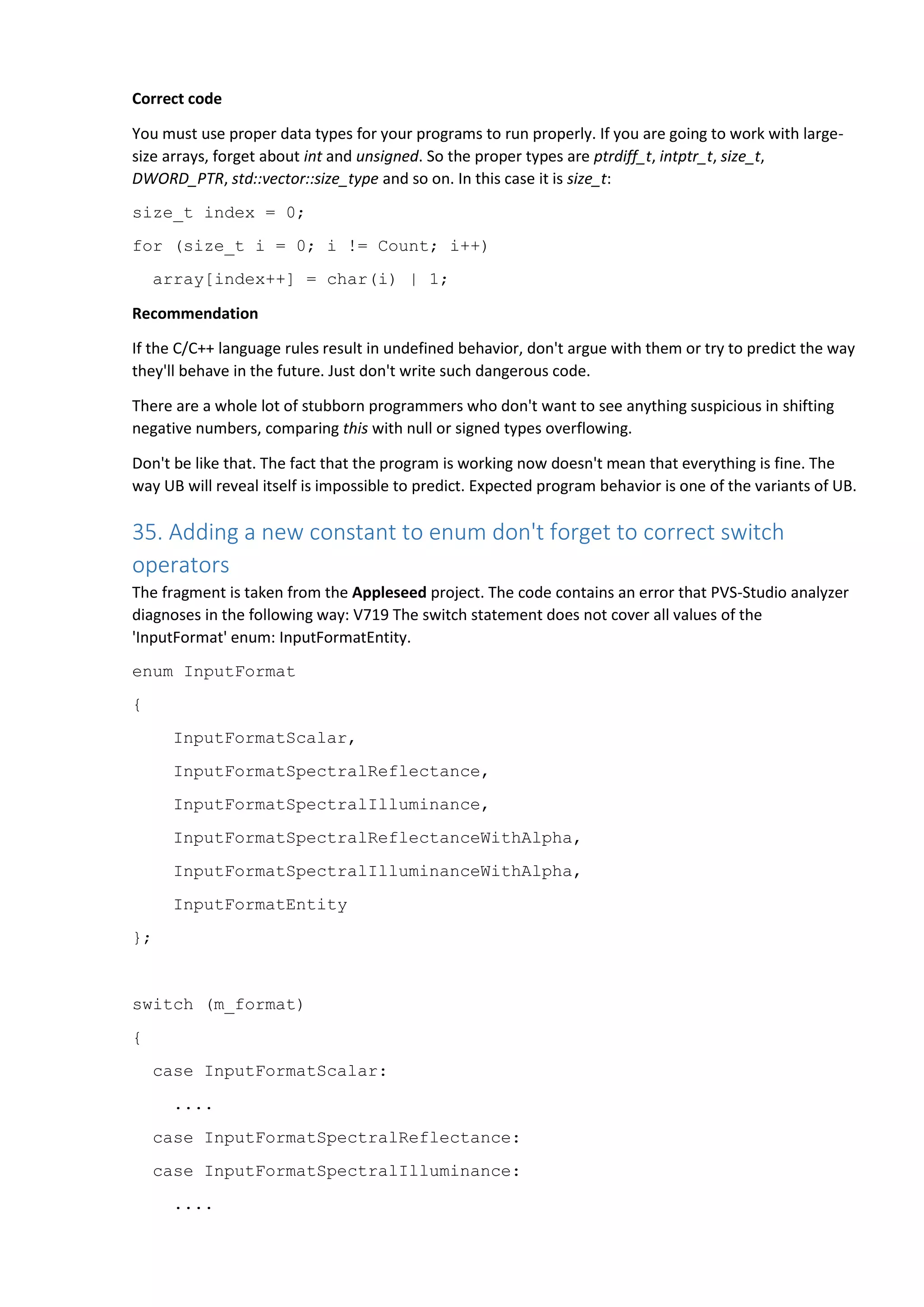 Correct code
You must use proper data types for your programs to run properly. If you are going to work with large-
size arrays, forget about int and unsigned. So the proper types are ptrdiff_t, intptr_t, size_t,
DWORD_PTR, std::vector::size_type and so on. In this case it is size_t:
size_t index = 0;
for (size_t i = 0; i != Count; i++)
array[index++] = char(i) | 1;
Recommendation
If the C/C++ language rules result in undefined behavior, don't argue with them or try to predict the way
they'll behave in the future. Just don't write such dangerous code.
There are a whole lot of stubborn programmers who don't want to see anything suspicious in shifting
negative numbers, comparing this with null or signed types overflowing.
Don't be like that. The fact that the program is working now doesn't mean that everything is fine. The
way UB will reveal itself is impossible to predict. Expected program behavior is one of the variants of UB.
35. Adding a new constant to enum don't forget to correct switch
operators
The fragment is taken from the Appleseed project. The code contains an error that PVS-Studio analyzer
diagnoses in the following way: V719 The switch statement does not cover all values of the
'InputFormat' enum: InputFormatEntity.
enum InputFormat
{
InputFormatScalar,
InputFormatSpectralReflectance,
InputFormatSpectralIlluminance,
InputFormatSpectralReflectanceWithAlpha,
InputFormatSpectralIlluminanceWithAlpha,
InputFormatEntity
};
switch (m_format)
{
case InputFormatScalar:
....
case InputFormatSpectralReflectance:
case InputFormatSpectralIlluminance:
....
 