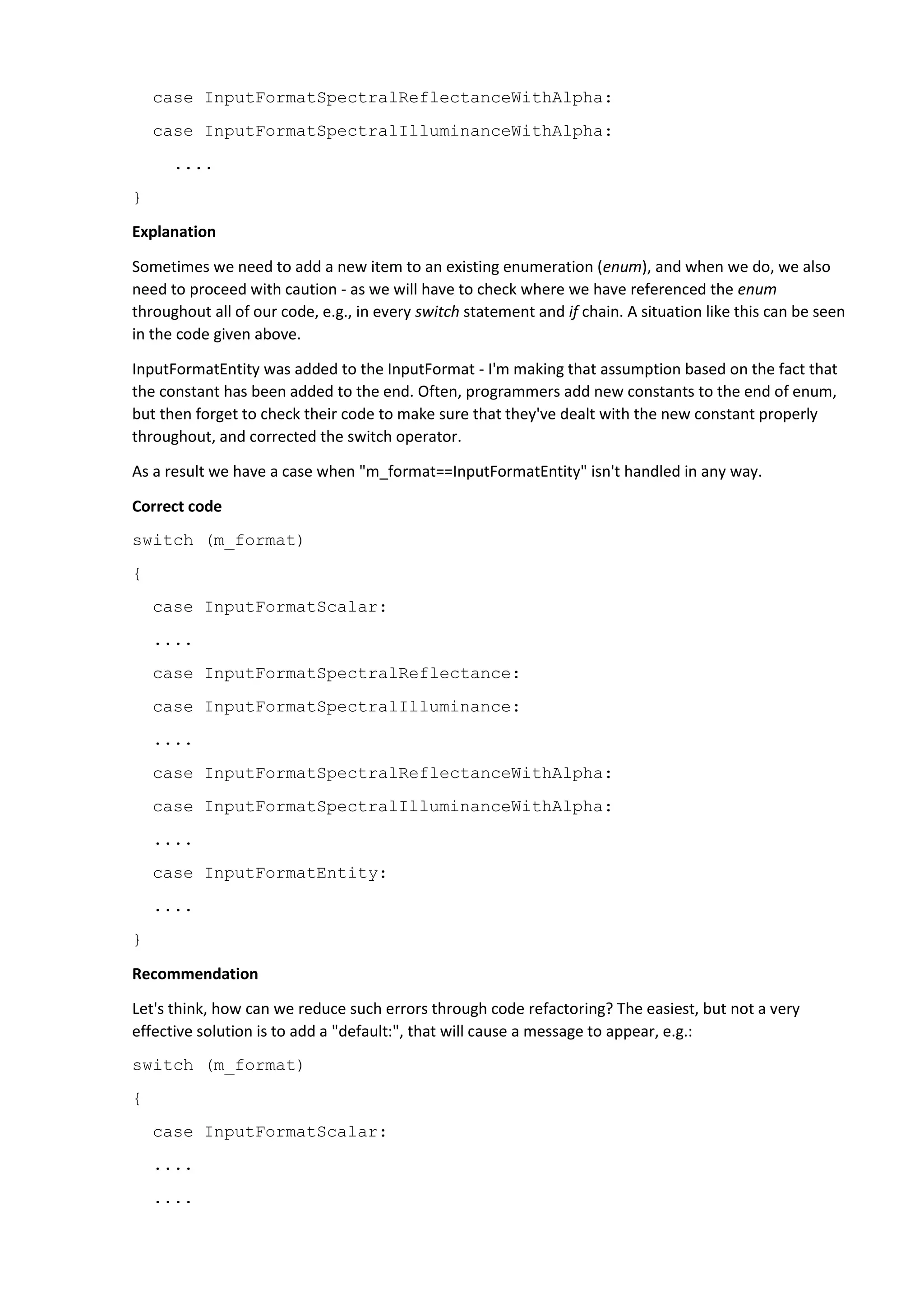 case InputFormatSpectralReflectanceWithAlpha:
case InputFormatSpectralIlluminanceWithAlpha:
....
}
Explanation
Sometimes we need to add a new item to an existing enumeration (enum), and when we do, we also
need to proceed with caution - as we will have to check where we have referenced the enum
throughout all of our code, e.g., in every switch statement and if chain. A situation like this can be seen
in the code given above.
InputFormatEntity was added to the InputFormat - I'm making that assumption based on the fact that
the constant has been added to the end. Often, programmers add new constants to the end of enum,
but then forget to check their code to make sure that they've dealt with the new constant properly
throughout, and corrected the switch operator.
As a result we have a case when "m_format==InputFormatEntity" isn't handled in any way.
Correct code
switch (m_format)
{
case InputFormatScalar:
....
case InputFormatSpectralReflectance:
case InputFormatSpectralIlluminance:
....
case InputFormatSpectralReflectanceWithAlpha:
case InputFormatSpectralIlluminanceWithAlpha:
....
case InputFormatEntity:
....
}
Recommendation
Let's think, how can we reduce such errors through code refactoring? The easiest, but not a very
effective solution is to add a "default:", that will cause a message to appear, e.g.:
switch (m_format)
{
case InputFormatScalar:
....
....
 