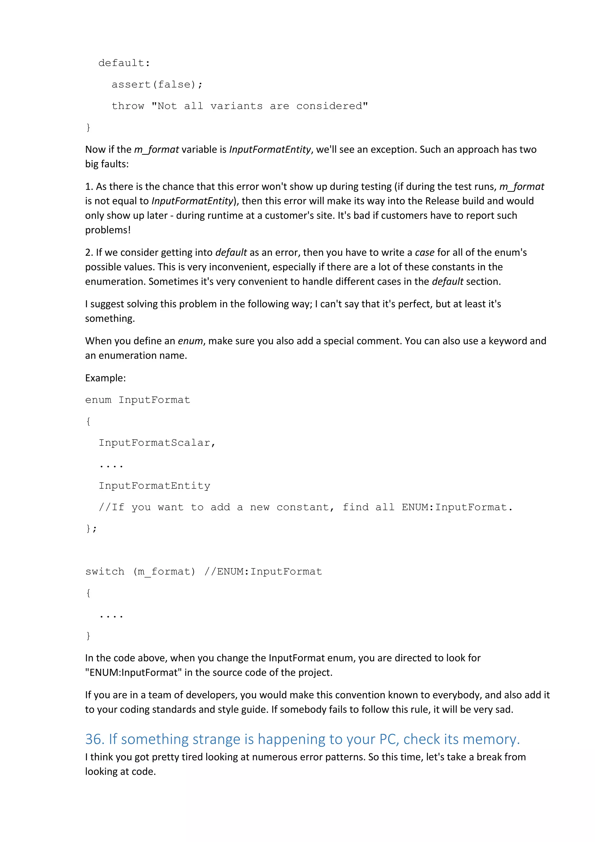 default:
assert(false);
throw "Not all variants are considered"
}
Now if the m_format variable is InputFormatEntity, we'll see an exception. Such an approach has two
big faults:
1. As there is the chance that this error won't show up during testing (if during the test runs, m_format
is not equal to InputFormatEntity), then this error will make its way into the Release build and would
only show up later - during runtime at a customer's site. It's bad if customers have to report such
problems!
2. If we consider getting into default as an error, then you have to write a case for all of the enum's
possible values. This is very inconvenient, especially if there are a lot of these constants in the
enumeration. Sometimes it's very convenient to handle different cases in the default section.
I suggest solving this problem in the following way; I can't say that it's perfect, but at least it's
something.
When you define an enum, make sure you also add a special comment. You can also use a keyword and
an enumeration name.
Example:
enum InputFormat
{
InputFormatScalar,
....
InputFormatEntity
//If you want to add a new constant, find all ENUM:InputFormat.
};
switch (m_format) //ENUM:InputFormat
{
....
}
In the code above, when you change the InputFormat enum, you are directed to look for
"ENUM:InputFormat" in the source code of the project.
If you are in a team of developers, you would make this convention known to everybody, and also add it
to your coding standards and style guide. If somebody fails to follow this rule, it will be very sad.
36. If something strange is happening to your PC, check its memory.
I think you got pretty tired looking at numerous error patterns. So this time, let's take a break from
looking at code.
 