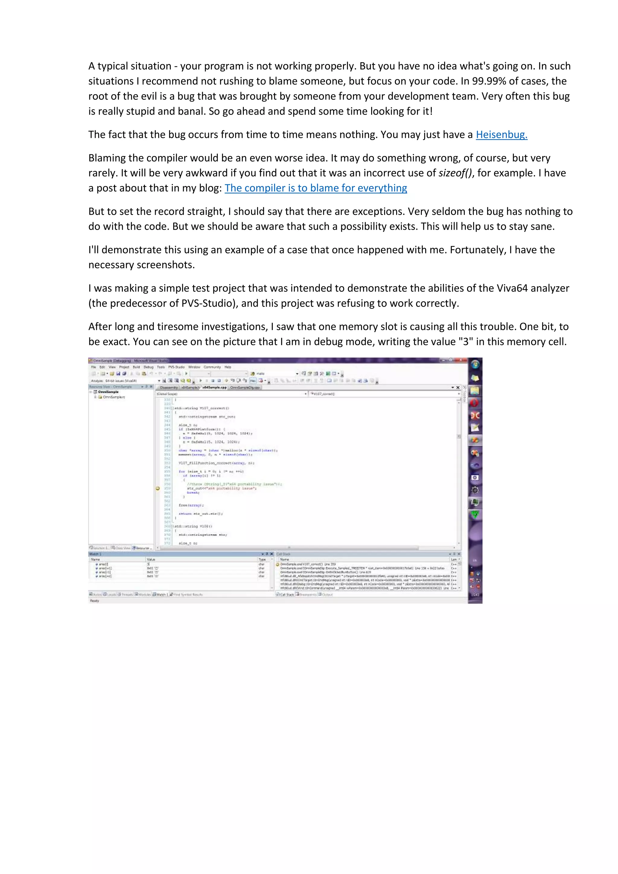 A typical situation - your program is not working properly. But you have no idea what's going on. In such
situations I recommend not rushing to blame someone, but focus on your code. In 99.99% of cases, the
root of the evil is a bug that was brought by someone from your development team. Very often this bug
is really stupid and banal. So go ahead and spend some time looking for it!
The fact that the bug occurs from time to time means nothing. You may just have a Heisenbug.
Blaming the compiler would be an even worse idea. It may do something wrong, of course, but very
rarely. It will be very awkward if you find out that it was an incorrect use of sizeof(), for example. I have
a post about that in my blog: The compiler is to blame for everything
But to set the record straight, I should say that there are exceptions. Very seldom the bug has nothing to
do with the code. But we should be aware that such a possibility exists. This will help us to stay sane.
I'll demonstrate this using an example of a case that once happened with me. Fortunately, I have the
necessary screenshots.
I was making a simple test project that was intended to demonstrate the abilities of the Viva64 analyzer
(the predecessor of PVS-Studio), and this project was refusing to work correctly.
After long and tiresome investigations, I saw that one memory slot is causing all this trouble. One bit, to
be exact. You can see on the picture that I am in debug mode, writing the value "3" in this memory cell.
After the memory is changed, the debugger reads the values to display in the window, and shows
number 2: See, there is 0x02. Although I've set the "3" value. The low-order bit is always zero.
 