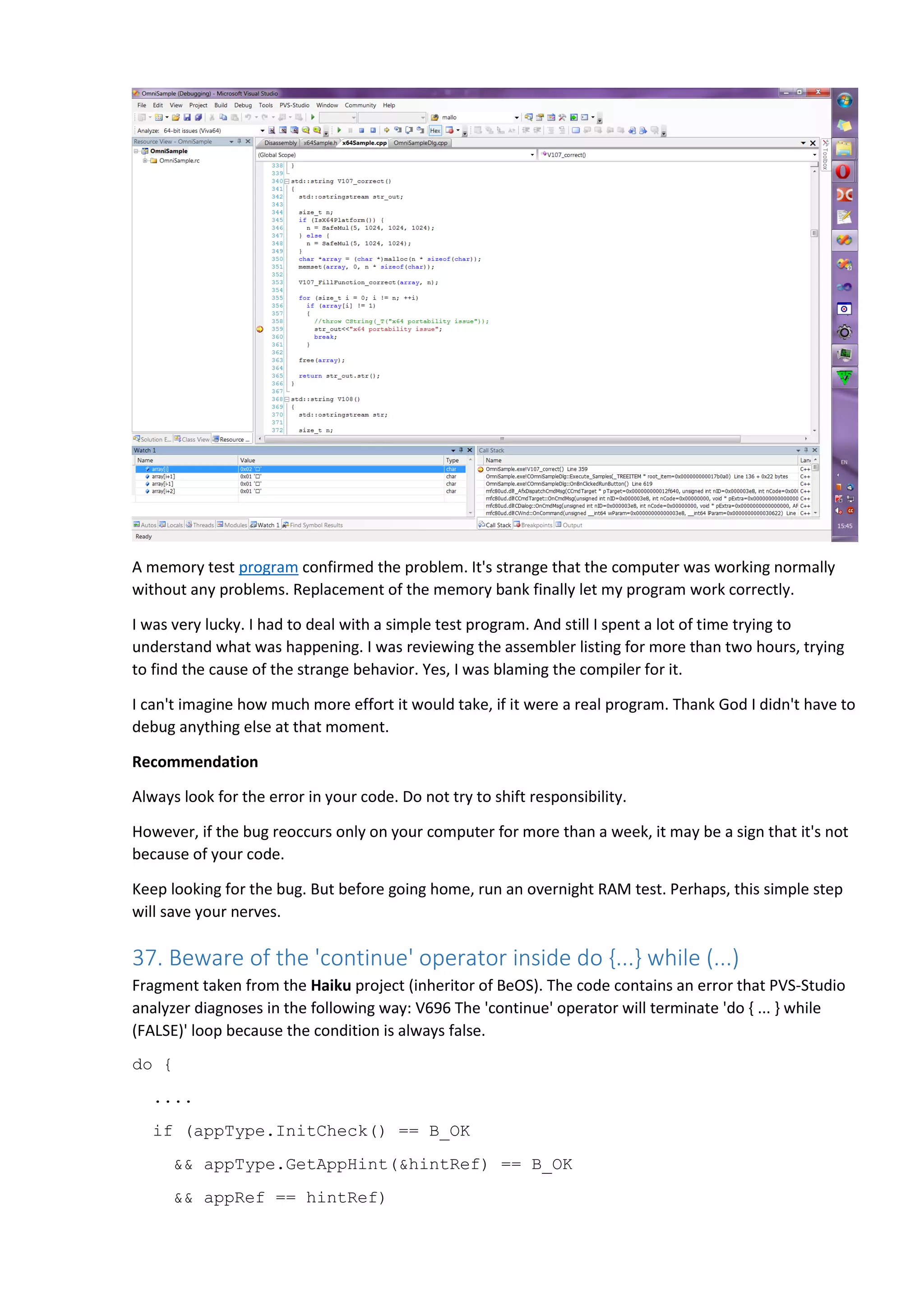 {
appType.SetAppHint(NULL);
// try again
continue;
}
....
} while (false);
Explanation
The way continue works inside the do-while loop, is not the way some programmers expect it to. When
continue is encountered, there will always be a check of loop termination condition. I'll try to explain
this in more details. Suppose the programmer writes code like this:
for (int i = 0; i < n; i++)
{
if (blabla(i))
continue;
foo();
}
Or like this:
while (i < n)
{
if (blabla(i++))
continue;
foo();
}
Most programmers by intuition understand that when continue is encountered, the controlling
condition (i < n) will be (re)evaluated, and that the next loop iteration will only start if the evaluation is
true. But when a programmer writes code:
do
{
if (blabla(i++))
continue;
foo();
} while (i < n);
the intuition often fails, as they don't see a condition above the continue, and it seems to them that the
continue will immediately trigger another loop iteration. This is not the case, and continue does as it
always does - causes the controlling condition to be re-evaluated.
 