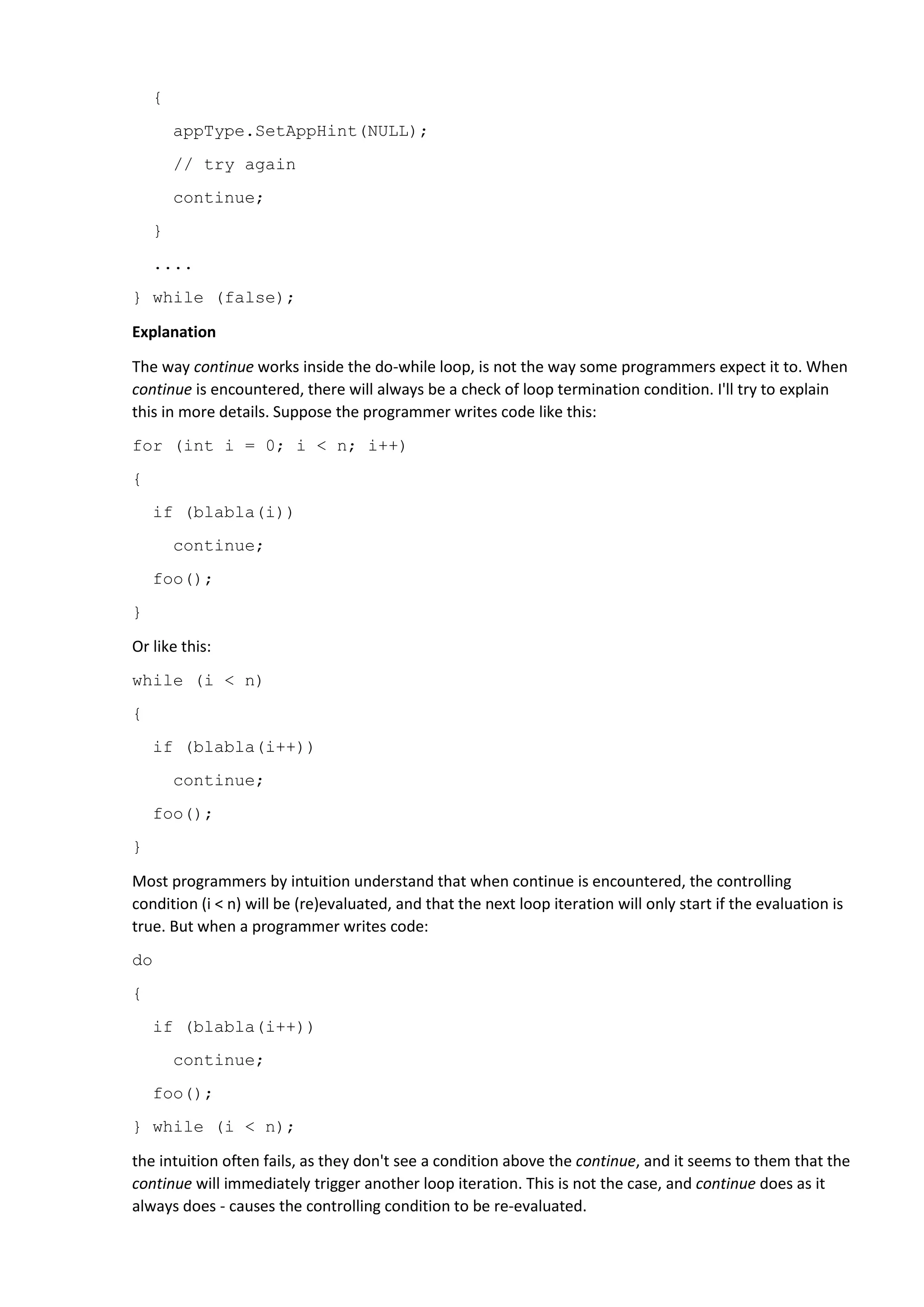 It depends on sheer luck if this lack of understanding of continue will lead to an error. However, the
error will definitely occur if the loop condition is always false, as it is in the code snippet given above,
where the programmer planned to carry out certain actions through subsequent iterations. A comment
in the code "//try again" clearly shows their intention to do so. There will of course be no "again", as the
condition is always false, and so once continue is encountered, the loop will terminate.
In other words, it turns out that in the construction of this do {...} while (false), the continue is
equivalent to using break.
Correct code
There are many options to write correct code. For example, create an infinite loop, and use continue to
loop, and break to exit.
for (;;) {
....
if (appType.InitCheck() == B_OK
&& appType.GetAppHint(&hintRef) == B_OK
&& appRef == hintRef)
{
appType.SetAppHint(NULL);
// try again
continue;
}
....
break;
};
Recommendation
Try to avoid continue inside do { ... } while (...). Even if you really know how it all works. The thing is that
you could slip and make this error, and/or that your colleagues might read the code incorrectly, and
then modify it incorrectly. I will never stop saying it: a good programmer is not the one who knows and
uses different language tricks, but the one who writes clear understandable code, that even a newbie
can comprehend.
38. Use nullptr instead of NULL from now on
New C++ standards brought quite a lot of useful changes. There are things which I would not rush into
using straight away, but there are some changes which need to be applied immediately, as they will
bring with them, significant benefits.
One such modernization is the keyword nullptr, which is intended to replace the NULL macro.
Let me remind you that in C++ the definition of NULL is 0, nothing more.
Of course, it may seem that this is just some syntactic sugar. And what's the difference, if we write
nullptr or NULL? But there is a difference! Using nullptr helps to avoid a large variety of errors. I'll show
this using examples.
 