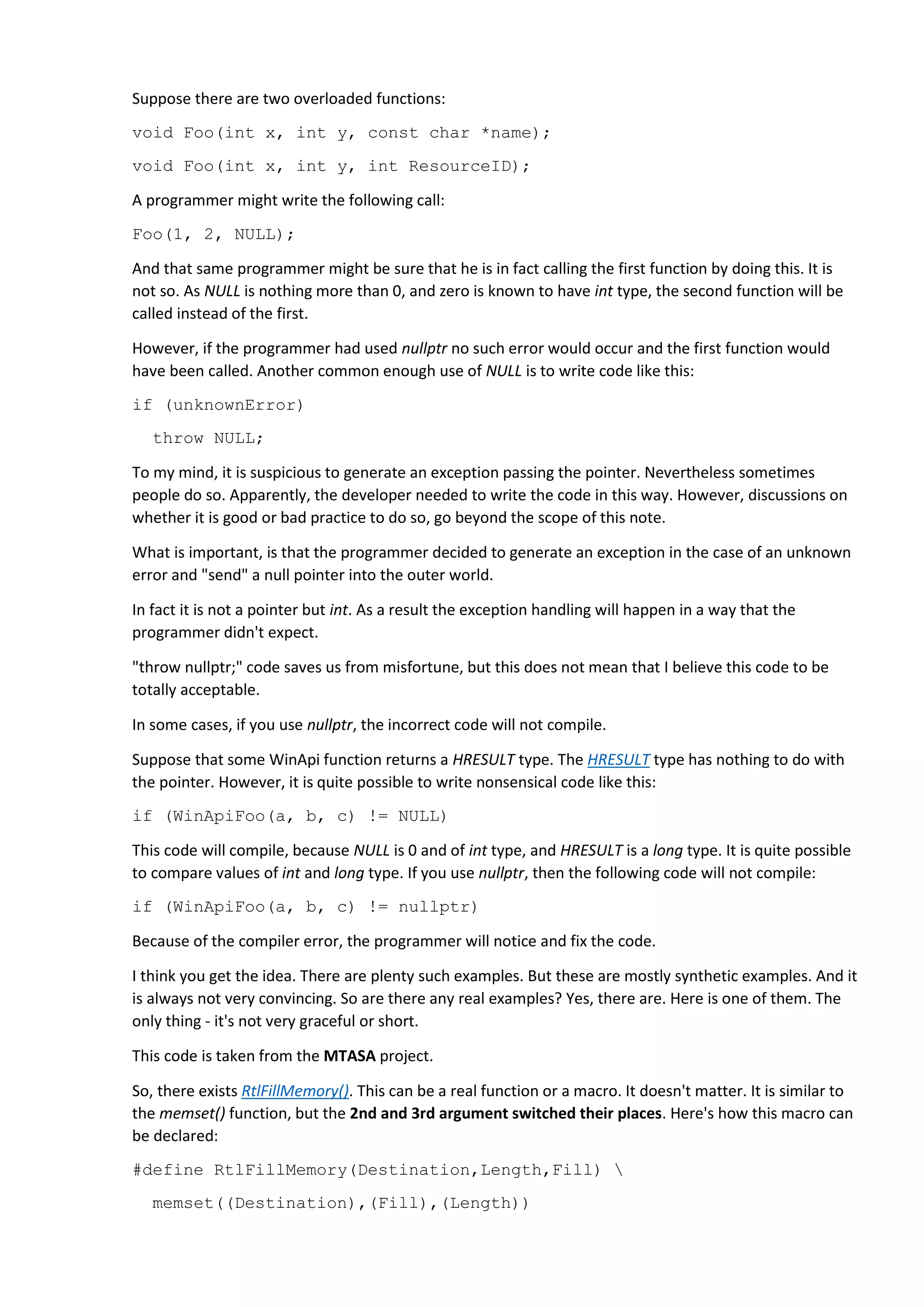 There is also FillMemory(), which is nothing more than RtlFillMemory():
#define FillMemory RtlFillMemory
Yes, everything is long and complicated. But at least it is an example of real erroneous code.
And here's the code that uses the FillMemory macro.
LPCTSTR __stdcall GetFaultReason ( EXCEPTION_POINTERS * pExPtrs )
{
....
PIMAGEHLP_SYMBOL pSym = (PIMAGEHLP_SYMBOL)&g_stSymbol ;
FillMemory ( pSym , NULL , SYM_BUFF_SIZE ) ;
....
}
This code fragment has even more bugs. We can clearly see that at least the 2 and 3 arguments are
confused here. That's why the analyzer issues 2 warnings V575:
 V575 The 'memset' function processes value '512'. Inspect the second argument.
crashhandler.cpp 499
 V575 The 'memset' function processes '0' elements. Inspect the third argument.
crashhandler.cpp 499
The code compiled because NULL is 0. As a result, 0 array elements get filled. But in fact the error is not
only about this. NULL is in general not appropriate here. The memset() function works with bytes, so
there's no point in trying to make it fill the memory with NULL values. This is absurd. Correct code
should look like this:
FillMemory(pSym, SYM_BUFF_SIZE, 0);
Or like this:
ZeroMemory(pSym, SYM_BUFF_SIZE);
But it's not the main point, which is that this meaningless code compiles successfully. However, if the
programmer had gotten into the habit of using nullptr instead of NULL and written this instead:
FillMemory(pSym, nullptr, SYM_BUFF_SIZE);
the complier would have emitted a error message, and the programmer would realize that they did
something wrong, and would pay more attention to the way they code.
Note. I understand that in this case NULL is not to blame. However, it is because of NULL that the
incorrect code compiles without any warnings.
Recommendation
Start using nullptr. Right now. And make necessary changes in the coding standard of your company.
Using nullptr will help to avoid stupid errors, and thus will slightly speed up the development process.
 