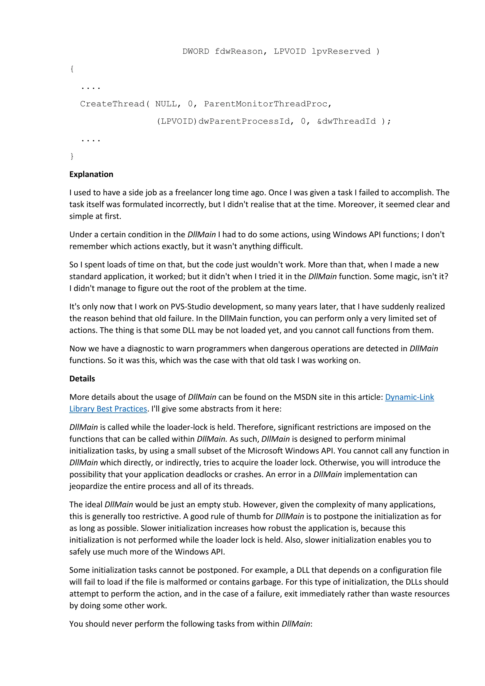 DWORD fdwReason, LPVOID lpvReserved )
{
....
CreateThread( NULL, 0, ParentMonitorThreadProc,
(LPVOID)dwParentProcessId, 0, &dwThreadId );
....
}
Explanation
I used to have a side job as a freelancer long time ago. Once I was given a task I failed to accomplish. The
task itself was formulated incorrectly, but I didn't realise that at the time. Moreover, it seemed clear and
simple at first.
Under a certain condition in the DllMain I had to do some actions, using Windows API functions; I don't
remember which actions exactly, but it wasn't anything difficult.
So I spent loads of time on that, but the code just wouldn't work. More than that, when I made a new
standard application, it worked; but it didn't when I tried it in the DllMain function. Some magic, isn't it?
I didn't manage to figure out the root of the problem at the time.
It's only now that I work on PVS-Studio development, so many years later, that I have suddenly realized
the reason behind that old failure. In the DllMain function, you can perform only a very limited set of
actions. The thing is that some DLL may be not loaded yet, and you cannot call functions from them.
Now we have a diagnostic to warn programmers when dangerous operations are detected in DllMain
functions. So it was this, which was the case with that old task I was working on.
Details
More details about the usage of DllMain can be found on the MSDN site in this article: Dynamic-Link
Library Best Practices. I'll give some abstracts from it here:
DllMain is called while the loader-lock is held. Therefore, significant restrictions are imposed on the
functions that can be called within DllMain. As such, DllMain is designed to perform minimal
initialization tasks, by using a small subset of the Microsoft Windows API. You cannot call any function in
DllMain which directly, or indirectly, tries to acquire the loader lock. Otherwise, you will introduce the
possibility that your application deadlocks or crashes. An error in a DllMain implementation can
jeopardize the entire process and all of its threads.
The ideal DllMain would be just an empty stub. However, given the complexity of many applications,
this is generally too restrictive. A good rule of thumb for DllMain is to postpone the initialization as for
as long as possible. Slower initialization increases how robust the application is, because this
initialization is not performed while the loader lock is held. Also, slower initialization enables you to
safely use much more of the Windows API.
Some initialization tasks cannot be postponed. For example, a DLL that depends on a configuration file
will fail to load if the file is malformed or contains garbage. For this type of initialization, the DLLs should
attempt to perform the action, and in the case of a failure, exit immediately rather than waste resources
by doing some other work.
You should never perform the following tasks from within DllMain:
 