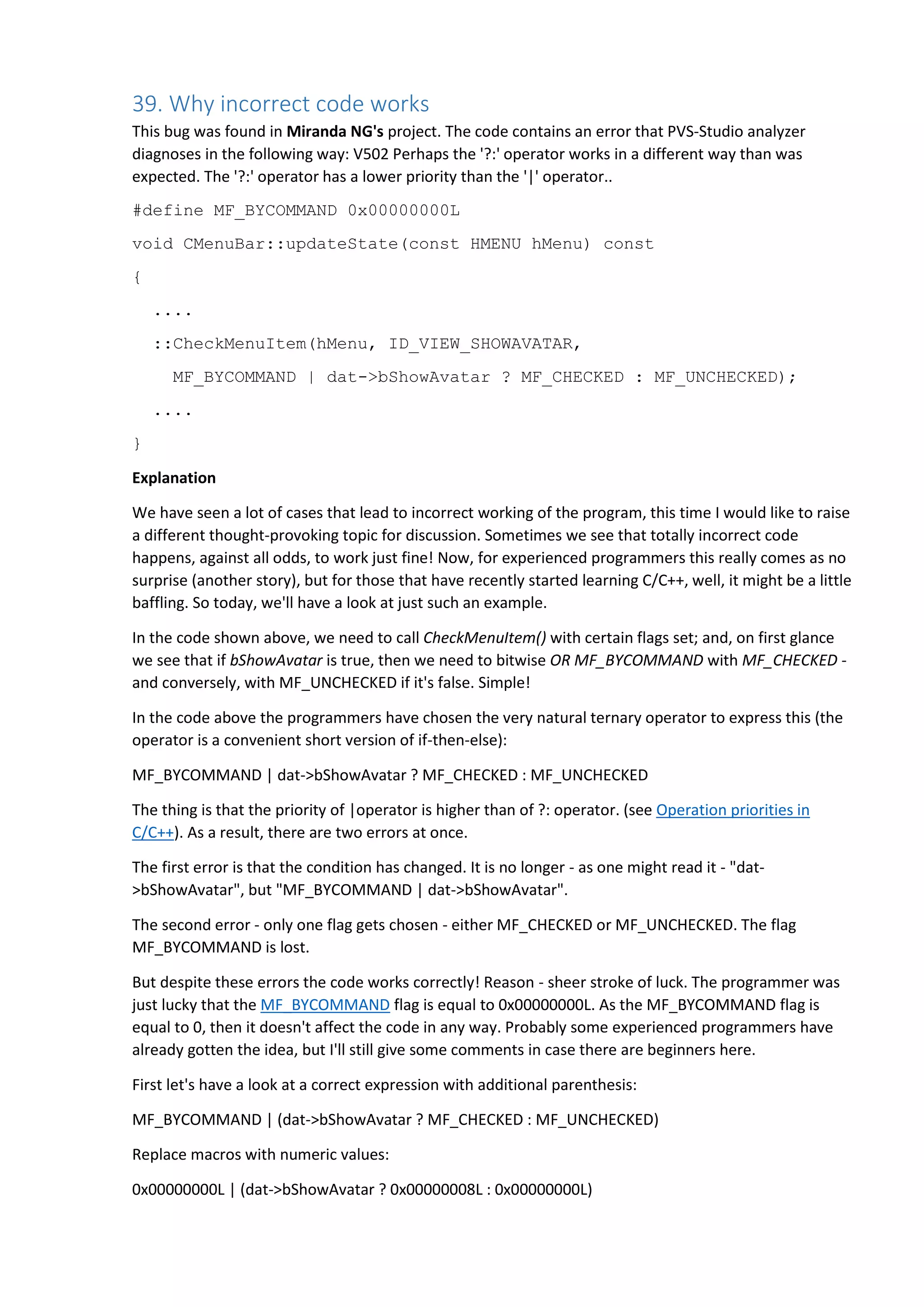 If one of the operator operands | is 0, then we can simplify the expression:
dat->bShowAvatar ? 0x00000008L : 0x00000000L
Now let's have a closer look at an incorrect code variant:
MF_BYCOMMAND | dat->bShowAvatar ? MF_CHECKED : MF_UNCHECKED
Replace macros with numeric values:
0x00000000L | dat->bShowAvatar ? 0x00000008L : 0x00000000L
In the subexpression "0x00000000L | dat->bShowAvatar" one of the operator operands | is 0. Let's
simplify the expression:
dat->bShowAvatar ? 0x00000008L : 0x00000000L
As a result we have the same expression, this is why the erroneous code works correctly; another
programming miracle has occurred.
Correct code
There are various ways to correct the code. One of them is to add parentheses, another - to add an
intermediate variable. A good old if operator could also be of help here:
if (dat->bShowAvatar)
::CheckMenuItem(hMenu, ID_VIEW_SHOWAVATAR,
MF_BYCOMMAND | MF_CHECKED);
else
::CheckMenuItem(hMenu, ID_VIEW_SHOWAVATAR,
MF_BYCOMMAND | MF_UNCHECKED);
I really don't insist on using this exact way to correct the code. It might be easier to read it, but it's
slightly lengthy, so it's more a matter of preferences.
Recommendation
My recommendation is simple - try to avoid complex expressions, especially with ternary operators. Also
don't forget about parentheses.
As it was stated before in chapter N4, the ?: is very dangerous. Sometimes it just slips your mind that it
has a very low priority and it's easy to write an incorrect expression. People tend to use it when they
want to clog up a string, so try not to do that.
40. Start using static code analysis
It is strange to read such big pieces of text, written by a developer of a static code analyzer, and not to
hear recommendations about the usage of it. So here it is.
Fragment taken from the Haiku project (inheritor of BeOS). The code contains an error that PVS-Studio
analyzer diagnoses in the following way: V501 There are identical sub-expressions to the left and to the
right of the '<' operator: lJack->m_jackType < lJack->m_jackType
 