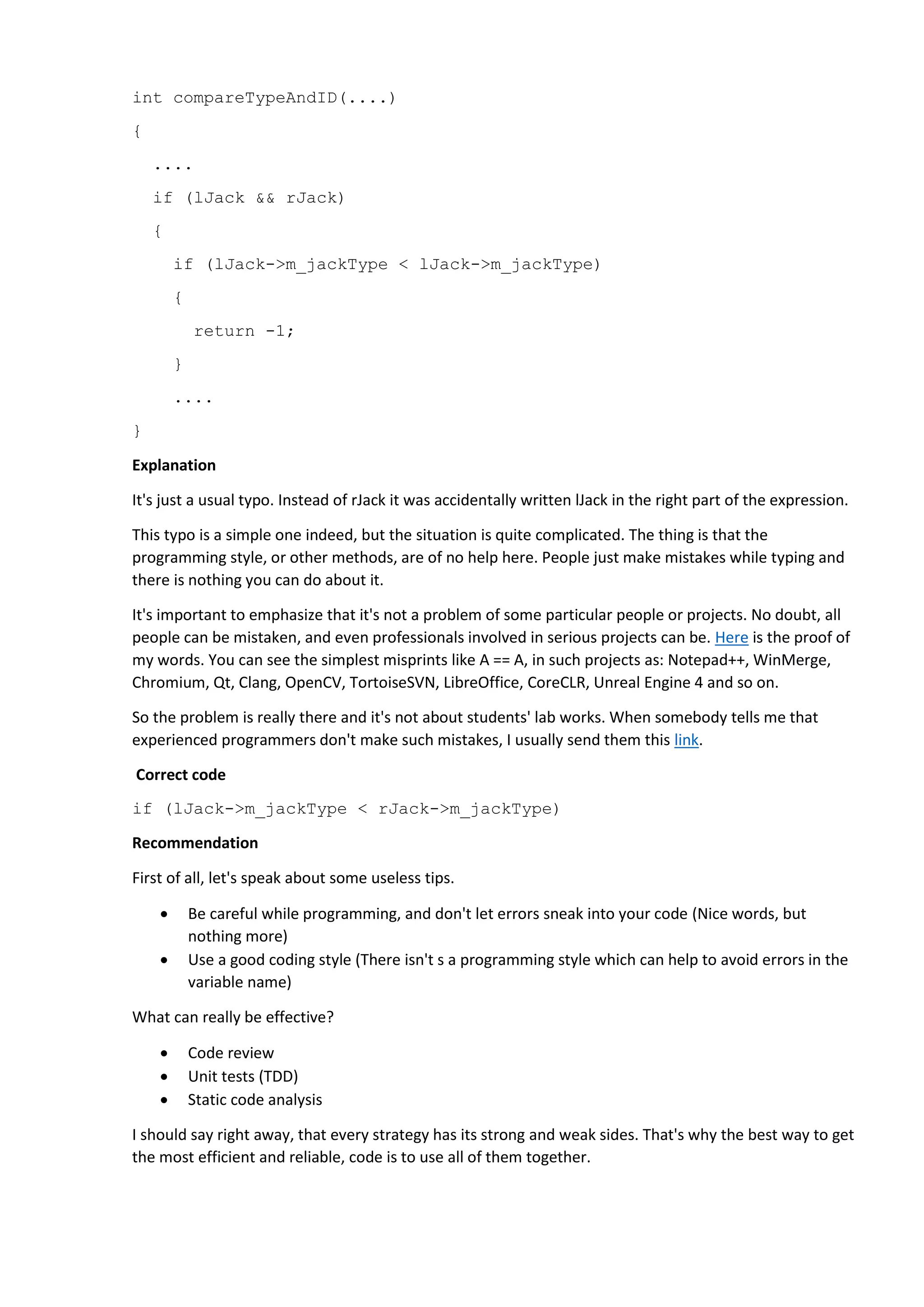Code reviews can help us to find a great deal of different errors, and on top of this, they help us to
improve readability of the code. Unfortunately shared reading of the text is quite expensive, tiresome
and doesn't give a full validity guarantee. It's quite hard to remain alert, and find a typo looking at this
kind of code:
qreal l = (orig->x1 - orig->x2)*(orig->x1 - orig->x2) +
(orig->y1 - orig->y2)*(orig->y1 - orig->y1) *
(orig->x3 - orig->x4)*(orig->x3 - orig->x4) +
(orig->y3 - orig->y4)*(orig->y3 - orig->y4);
Theoretically, unit tests can save us. But it's only in theory. In practice, it's unreal to check all the
possible execution paths; besides that, a test itself can have some errors too :)
Static code analyzers are mere programs, and not artificial intelligence. An analyzer can skip some errors
and, on the contrary, display an error message for code which in actuality, is correct. But despite all
these faults, it is a really useful tool. It can detect a whole lot of errors at an early stage.
A static code analyzer can be used as a cheaper version of Code Review. The program examines the code
instead of a programmer doing it, and suggests checking certain code fragments more thoroughly.
Of course I would recommend using PVS-Studio code analyzer, which we are developing. But it's not the
only one in the world; there are plenty of other free and paid tools to use. For example you can start
with having a look at a free open Cppcheck analyzer. A good number of tools is given on Wikipedia: List
of tools for static code analysis.
Attention:
 A static analyzer can hurt your brain if not used correctly. One of the typical mistakes is to "get
the maximum from the check mode options, and drown in the stream of warnings messages".
That's one of many recommendations I could give, so to get a bigger list, could be useful to go to
A, B.
 A static analyzer should be used on a regular basis, not just from time to time, or when
everything gets really bad. Some explanations: C, D.
Really, try using static code analyzers, you'll like them. It's a very nice sanitary tool.
Finally I would recommend reading an article by John Camrack: Static Code Analysis.
41. Avoid adding a new library to the project.
Suppose you need to implement an X functionality in your project. Theorists of software development
will say that you have to take the already existing library Y, and use it to implement the things you need.
In fact, it is a classic approach in software development - reusing your own or others' previously created
libraries (third-party libraries). And most programmers use this way.
However, those theorists in various articles and books, forget to mention what hell it will become to
support several dozen third-party libraries in about 10 years.
I strongly recommend avoiding adding a new library to a project. Please don't get me wrong. I am not
saying that you shouldn't use libraries at all, and write everything yourself. This would be insufficient, of
course. But sometimes a new library is added to the project at the whim of some developer, intending
to add a little cool small "feature" to the project. It's not hard to add a new library to the project, but
then the whole team will have to carry the load of its support for many years.
 