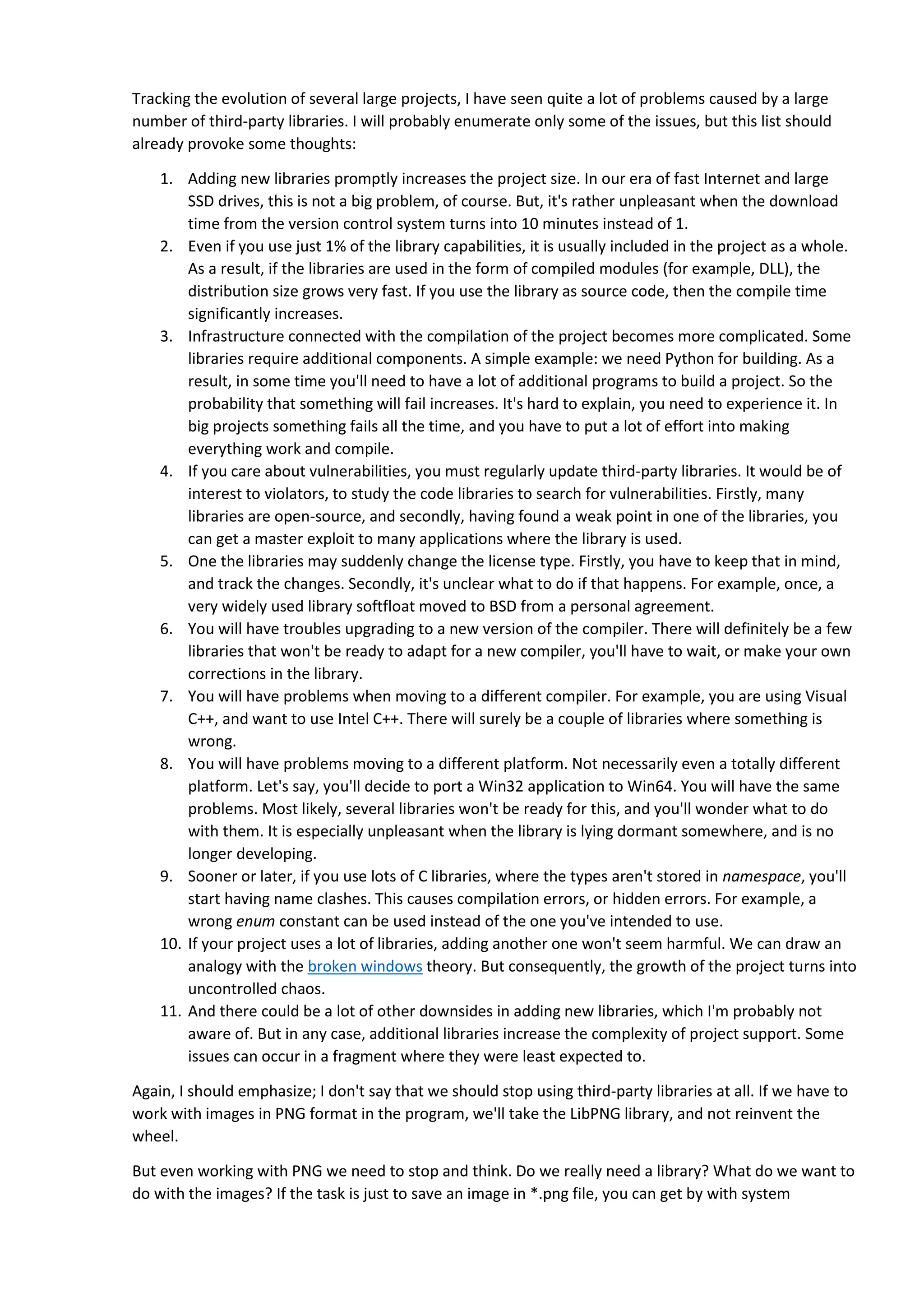 functions. For example, if you have a Windows application, you could use WIC. And if you're already
using an MFC library, there is no need to make the code more sophisticated, because there's a CImage
class (see the discussion on StackOverflow). Minus one library - great!
Let me give you an example from my own practice. In the process of developing the PVS-Studio
analyzer, we needed to use simple regular expressions in a couple of diagnostics. In general, I am
convinced that static analysis isn't the right place for regular expressions. This is an extremely inefficient
approach. I even wrote an article regarding this topic. But sometimes you just need to find something in
a string with the help of a regular expression.
It was possible to add existing libraries, but it was clear that all of them would be redundant. At the
same time we still needed regular expressions, and we had to come up with something.
Absolutely coincidentally, exactly at that moment I was reading a book "Beautiful Code" (ISBN
9780596510046). This book is about simple and elegant solutions. And there I came across an extremely
simple implementation of regular expressions. Just a few dozen strings. And that's it!
I decided to use that implementation in PVS-Studio. And you know what? The abilities of this
implementation are still enough for us; complex regular expressions are just not necessary for us.
Conclusion: Instead of adding a new library, we spent half an hour writing a needed functionality. We
suppressed the desire to use one more library. And it turned out to be a great decision; the time showed
that we really didn't need that library. And I am not talking about several months, we have happily used
it for more than five years.
This case really convinced me that the simpler solution, the better. By avoiding adding new libraries (if
possible), you make your project simpler.
Readers may be interested to know what the code for searching regular expressions was. We'll type it
here from the book. See how graceful it is. This code was slightly changed when integrating to PVS-
Studio, but its main idea remains unchanged. So, the code from the book:
// regular expression format
// c Matches any "c" letter
//.(dot) Matches any (singular) symbol
//^ Matches the beginning of the input string
//$ Matches the end of the input string
# Match the appearance of the preceding character zero or
// several times
int matchhere(char *regexp, char *text);
int matchstar(int c, char *regexp, char *text);
// match: search for regular expression anywhere in text
int match(char *regexp, char *text)
{
if (regexp[0] == '^')
 
