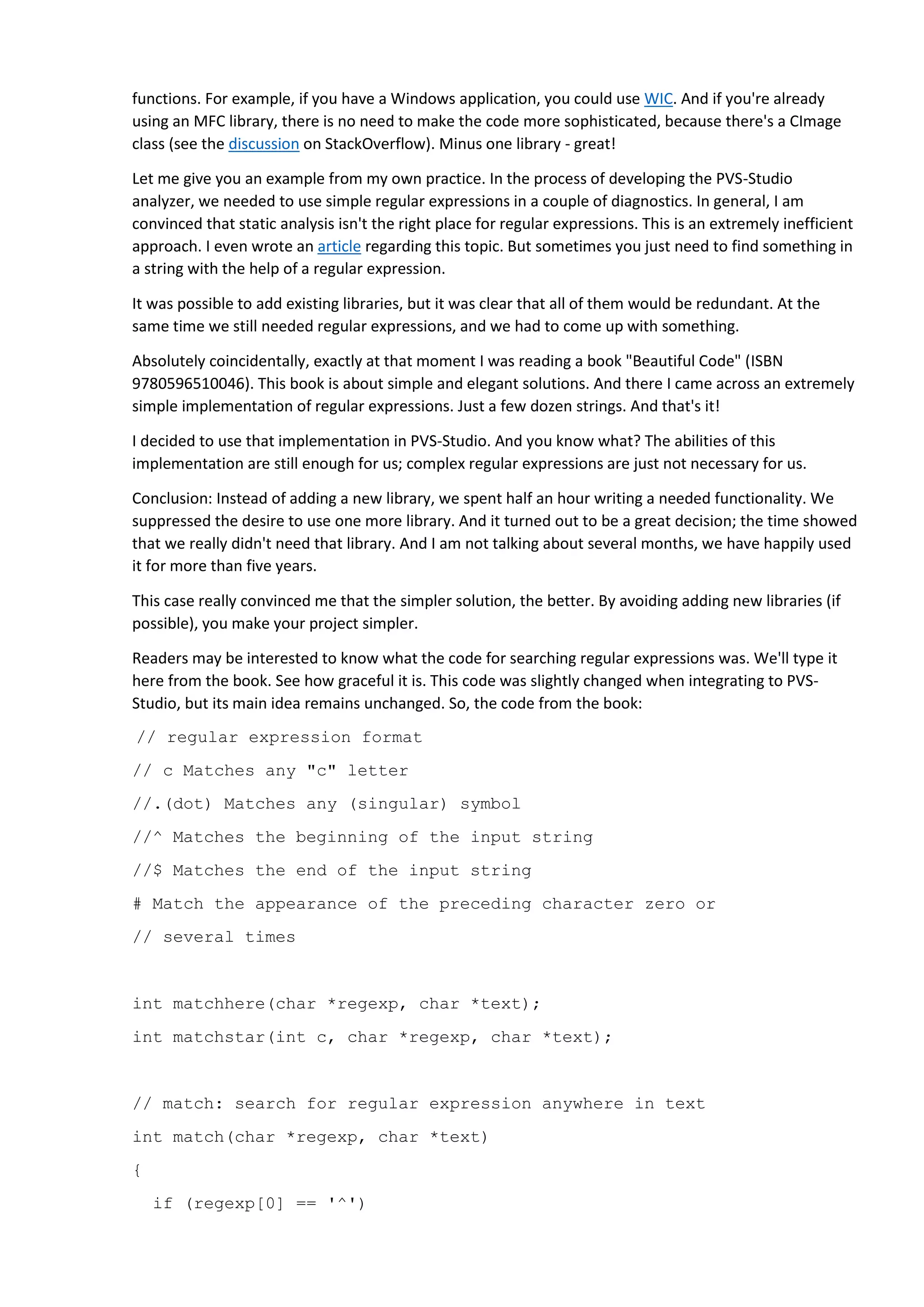return matchhere(regexp+1, text);
do { /* must look even if string is empty */
if (matchhere(regexp, text))
return 1;
} while (*text++ != '0');
return 0;
}
// matchhere: search for regexp at beginning of text
int matchhere(char *regexp, char *text)
{
if (regexp[0] == '0')
return 1;
if (regexp[1] == '*')
return matchstar(regexp[0], regexp+2, text);
if (regexp[0] == '$' && regexp[1] == '0')
return *text == '0';
if (*text!='0' && (regexp[0]=='.' || regexp[0]==*text))
return matchhere(regexp+1, text+1);
return 0;
}
// matchstar: search for c*regexp at beginning of text
int matchstar(int c, char *regexp, char *text)
{
do { /* * a * matches zero or more instances */
more instances */
if (matchhere(regexp, text))
return 1;
} while (*text != '0' && (*text++ == c || c == '.'));
return 0;
}
 