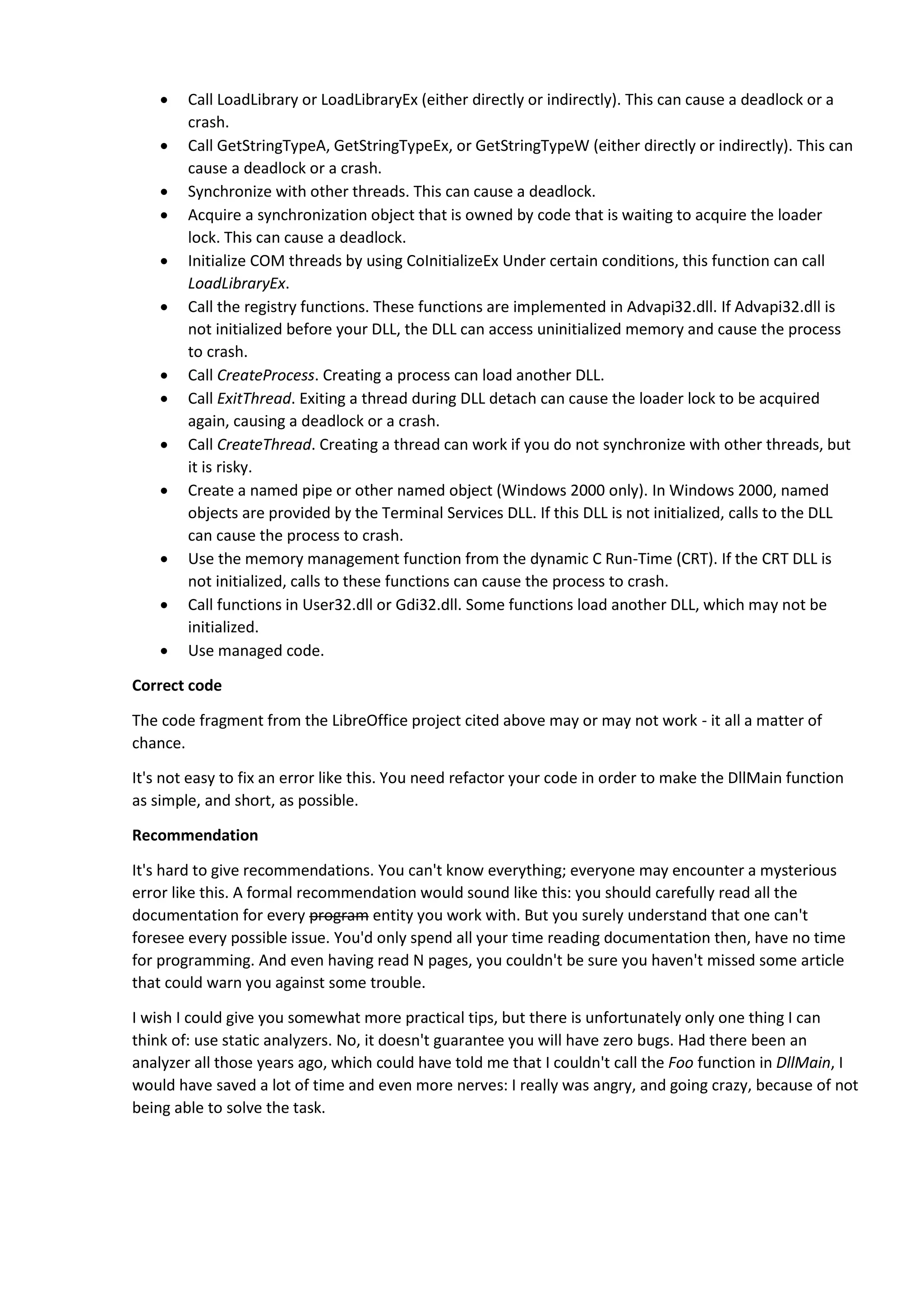  Call LoadLibrary or LoadLibraryEx (either directly or indirectly). This can cause a deadlock or a
crash.
 Call GetStringTypeA, GetStringTypeEx, or GetStringTypeW (either directly or indirectly). This can
cause a deadlock or a crash.
 Synchronize with other threads. This can cause a deadlock.
 Acquire a synchronization object that is owned by code that is waiting to acquire the loader
lock. This can cause a deadlock.
 Initialize COM threads by using CoInitializeEx Under certain conditions, this function can call
LoadLibraryEx.
 Call the registry functions. These functions are implemented in Advapi32.dll. If Advapi32.dll is
not initialized before your DLL, the DLL can access uninitialized memory and cause the process
to crash.
 Call CreateProcess. Creating a process can load another DLL.
 Call ExitThread. Exiting a thread during DLL detach can cause the loader lock to be acquired
again, causing a deadlock or a crash.
 Call CreateThread. Creating a thread can work if you do not synchronize with other threads, but
it is risky.
 Create a named pipe or other named object (Windows 2000 only). In Windows 2000, named
objects are provided by the Terminal Services DLL. If this DLL is not initialized, calls to the DLL
can cause the process to crash.
 Use the memory management function from the dynamic C Run-Time (CRT). If the CRT DLL is
not initialized, calls to these functions can cause the process to crash.
 Call functions in User32.dll or Gdi32.dll. Some functions load another DLL, which may not be
initialized.
 Use managed code.
Correct code
The code fragment from the LibreOffice project cited above may or may not work - it all a matter of
chance.
It's not easy to fix an error like this. You need refactor your code in order to make the DllMain function
as simple, and short, as possible.
Recommendation
It's hard to give recommendations. You can't know everything; everyone may encounter a mysterious
error like this. A formal recommendation would sound like this: you should carefully read all the
documentation for every program entity you work with. But you surely understand that one can't
foresee every possible issue. You'd only spend all your time reading documentation then, have no time
for programming. And even having read N pages, you couldn't be sure you haven't missed some article
that could warn you against some trouble.
I wish I could give you somewhat more practical tips, but there is unfortunately only one thing I can
think of: use static analyzers. No, it doesn't guarantee you will have zero bugs. Had there been an
analyzer all those years ago, which could have told me that I couldn't call the Foo function in DllMain, I
would have saved a lot of time and even more nerves: I really was angry, and going crazy, because of not
being able to solve the task.
 