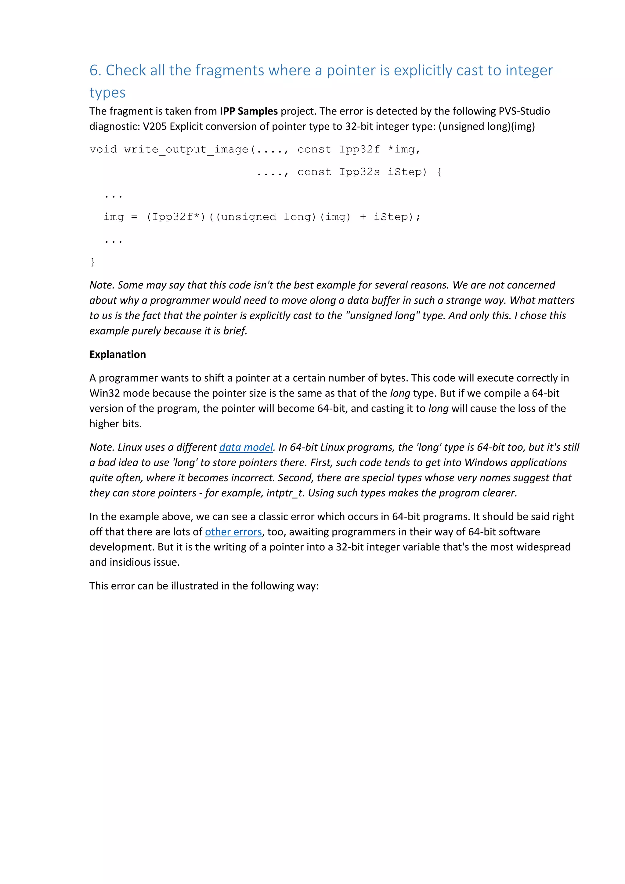 6. Check all the fragments where a pointer is explicitly cast to integer
types
The fragment is taken from IPP Samples project. The error is detected by the following PVS-Studio
diagnostic: V205 Explicit conversion of pointer type to 32-bit integer type: (unsigned long)(img)
void write_output_image(...., const Ipp32f *img,
...., const Ipp32s iStep) {
...
img = (Ipp32f*)((unsigned long)(img) + iStep);
...
}
Note. Some may say that this code isn't the best example for several reasons. We are not concerned
about why a programmer would need to move along a data buffer in such a strange way. What matters
to us is the fact that the pointer is explicitly cast to the "unsigned long" type. And only this. I chose this
example purely because it is brief.
Explanation
A programmer wants to shift a pointer at a certain number of bytes. This code will execute correctly in
Win32 mode because the pointer size is the same as that of the long type. But if we compile a 64-bit
version of the program, the pointer will become 64-bit, and casting it to long will cause the loss of the
higher bits.
Note. Linux uses a different data model. In 64-bit Linux programs, the 'long' type is 64-bit too, but it's still
a bad idea to use 'long' to store pointers there. First, such code tends to get into Windows applications
quite often, where it becomes incorrect. Second, there are special types whose very names suggest that
they can store pointers - for example, intptr_t. Using such types makes the program clearer.
In the example above, we can see a classic error which occurs in 64-bit programs. It should be said right
off that there are lots of other errors, too, awaiting programmers in their way of 64-bit software
development. But it is the writing of a pointer into a 32-bit integer variable that's the most widespread
and insidious issue.
This error can be illustrated in the following way:
 