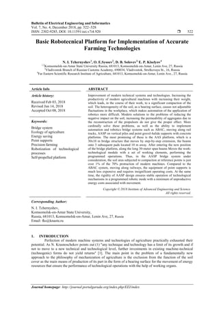 Bulletin of Electrical Engineering and Informatics
Vol. 7, No. 4, December 2018, pp. 522~528
ISSN: 2302-9285, DOI: 10.11591/eei.v7i4.920  522
Journal homepage: http://journal.portalgaruda.org/index.php/EEI/index
Basic Robotecnical Platform for Implementation of Accurate
Farming Technologies
N. I. Tchernyshev1
, O. E.Sysoev2
, D. B. Solovev3,
E. P. Kiselyov4
1,2
Komsomolsk-on-Amur State University Russia, 681013, Komsomolsk-on-Amur, Lenin Ave, 27, Russia
3
Vladivostok Branch of Russian Customs Academy, 690034, Vladivostok, Strelkovaya St., 16, Russia
4
Far Eastern Scientific Research Institute of Agriculture, 681013, Komsomolsk-on-Amur, Lenin Ave., 27, Russia
Article Info ABSTRACT
Article history:
Received Feb 03, 2018
Revised Jun 14, 2018
Accepted Oct 08, 2018
Improvement of modern technical systems and technologies. Increasing the
productivity of modern agricultural machines with increasing their weight,
which leads, in the course of their work, to a significant compaction of the
soil. The heterogeneity of the soil, as a bearing surface, causes not adjustable
fluctuations in the workplace, which makes automation of the application of
robotics more difficult. Modern solutions to the problems of reducing the
negative impact on the soil, increasing the permeability of aggregates due to
the reconstruction of the propulsors do not give the proper effect. More
cardinally solve these problems, as well as the ability to implement
automation and robotics bridge systems such as ABAC, moving along rail
tracks, AASP on vertical piles and point gravel-halide supports with concrete
platforms. The most promising of these is the AAS platform, which is a
30x10 m bridge structure that moves by step-by-step extension, the beams
onto 3 subsequent pads located 10 m away. After entering the new position
of the bridge platform, along the long 30-meter span beams Moves the work-
technological module with a set of working elements, performing the
programmed operations. Thus, in the AASP bridge system under
consideration, the soil area subjected to compaction at reference points is just
over 1% of the 70% protraction of modern machines. Compared to the
ABAC system, moving along railways, the equipment of point supports is
much less expensive and requires insignificant operating costs. At the same
time, the rigidity of AASP design ensures stable operation of technological
mechanisms in a programmed robotic mode with a minimum of unproductive
energy costs associated with movement.
Keywords:
Bridge system
Ecology of agriculture
Energy saving
Point supports
Precision farming
Robotization of technological
processes
Self-propelled platform
Copyright © 2018 Institute of Advanced Engineering and Science.
All rights reserved.
Corresponding Author:
N. I. Tchernyshev,
Komsomolsk-on-Amur State University,
Russia, 681013, Komsomolsk-on-Amur, Lenin Ave, 27, Russia
Email: fks@knastu.ru
1. INTRODUCTION
Perfection of modern machine systems and technologies of agriculture practically exhausted their
potential. As N. Krasnoschekov points out (1) "any technique and technology has a limit of its growth and if
not to move to a new technical and technological level, further investments in existing machine-technical
(technogenic) forms do not yield returns" [1]. The main point in the problem of a fundamentally new
approach to the philosophy of mechanization of agriculture is the exclusion from the function of the soil
cover as the main means of production of its part in the form of a bearing surface for the movement of energy
resources that ensure the performance of technological operations with the help of working organs.
 