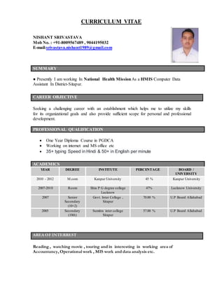 CURRICULUM VITAE
NISHANT SRIVASTAVA
Mob No. : +91-8009567489 , 9044195032
E-mail:srivastava.nishant1989@gmail.com
SUMMARY
● Presently I am working In National Health MissionAs a HMIS Computer Data
Assistant In District-Sitapur.
CAREER OBJECTIVE
Seeking a challenging career with an establishment which helps me to utilize my skills
for its organizational goals and also provide sufficient scope for personal and professional
development.
PROFESSIONAL QUALIFICATION
 One Year Diploma Course in PGDCA
 Working on internet and MS office etc
 35+ typing Speed in Hindi & 50+ in English per minute
ACADEMICS
YEAR DEGREE INSTITUTE PERCENTAGE BOARD /
UNIVERSITY
2010 - 2012 M.com Kanpur University 45 % Kanpur University
2007-2010 B.com Shia P G degree college
Lucknow
47% Lucknow University
2007 Senior
Secondary
(10+2)
Govt. Inter College ,
Sitapur
70.00 % U.P Board Allahabad
2005 Secondary
(10th)
Sumitra inter college
Sitapur
57.00 % U.P Board Allahabad
AREA OF INTERREST
Reading , watching movie , touring and in interesting in working area of
Accountancy, Operational work , MIS work and data analysis etc.
 