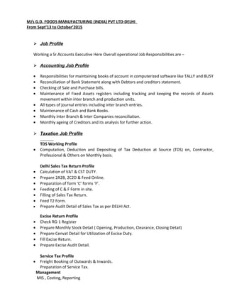 M/s G.D. FOODS MANUFACTURING (INDIA) PVT LTD-DELHI
From Sept’13 to October’2015
 Job Profile
Working a Sr.Accounts Executive Here Overall operational Job Responsibilities are –
 Accounting Job Profile
• Responsibilities for maintaining books of account in computerized software like TALLY and BUSY
• Reconciliation of Bank Statement along with Debtors and creditors statement.
• Checking of Sale and Purchase bills.
• Maintenance of Fixed Assets registers including tracking and keeping the records of Assets
movement within inter branch and production units.
• All types of journal entries including inter branch entries.
• Maintenance of Cash and Bank Books.
• Monthly Inter Branch & Inter Companies reconciliation.
• Monthly ageing of Creditors and its analysis for further action.
 Taxation Job Profile
TDS Working Profile
• Computation, Deduction and Depositing of Tax Deduction at Source (TDS) on, Contractor,
Professional & Others on Monthly basis.
Delhi Sales Tax Return Profile
• Calculation of VAT & CST DUTY.
• Prepare 2A2B, 2C2D & Feed Online.
• Preparation of form ‘C’ forms ‘F’.
• Feeding of C & F Form in site.
• Filling of Sales Tax Return.
• Feed T2 Form.
• Prepare Audit Detail of Sales Tax as per DELHI Act.
Excise Return Profile
• Check RG-1 Register
• Prepare Monthly Stock Detail ( Opening, Production, Clearance, Closing Detail)
• Prepare Cenvat Detail for Utilization of Excise Duty.
• Fill Excise Return.
• Prepare Excise Audit Detail.
Service Tax Profile
• Freight Booking of Outwards & Inwards.
Preparation of Service Tax.
Management
MIS , Costing, Reporting
 