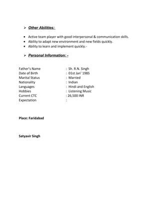  Other Abilities:
• Active team player with good interpersonal & communication skills.
• Ability to adapt new environment and new fields quickly.
• Ability to learn and implement quickly.-
 Personal Information: -
Father’s Name : Sh. R.N. Singh
Date of Birth : 01st Jan’ 1985
Marital Status : Married
Nationality : Indian
Languages : Hindi and English
Hobbies : Listening Music
Current CTC : 26,500 INR
Expectation :
Place: Faridabad
Satyavir Singh
 