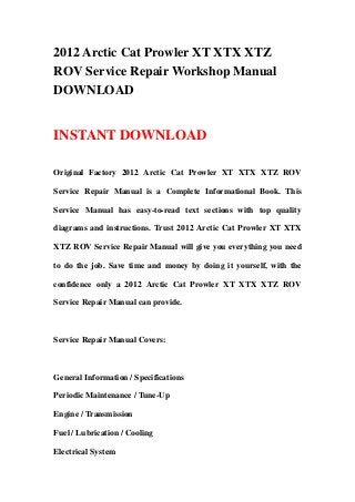 2012 Arctic Cat Prowler XT XTX XTZ
ROV Service Repair Workshop Manual
DOWNLOAD


INSTANT DOWNLOAD

Original Factory 2012 Arctic Cat Prowler XT XTX XTZ ROV

Service Repair Manual is a Complete Informational Book. This

Service Manual has easy-to-read text sections with top quality

diagrams and instructions. Trust 2012 Arctic Cat Prowler XT XTX

XTZ ROV Service Repair Manual will give you everything you need

to do the job. Save time and money by doing it yourself, with the

confidence only a 2012 Arctic Cat Prowler XT XTX XTZ ROV

Service Repair Manual can provide.



Service Repair Manual Covers:



General Information / Specifications

Periodic Maintenance / Tune-Up

Engine / Transmission

Fuel / Lubrication / Cooling

Electrical System
 