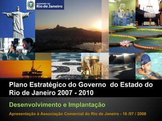 Plano Estratégico do Governo do Estado do
Rio de Janeiro 2007 - 2010
Desenvolvimento e Implantação
Apresentação à Associação Comercial do Rio de Janeiro - 16 /07 / 2008
 