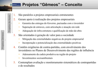 Projetos “Gêmeos” – Conceito

                                      1.   São paralelos a projetos empresariais estruturantes
                  Projetos de Apoio



                                      2.   Geram apoio à realização dos projetos empresariais
                                           •   Garantia das entregas do Governo, pactuadas com o investidor
                                           •   Superação de entraves, com articulação e atuação em rede
                                           •   Adequação de infra-estrutura e qualificação de mão-de-obra
Projetos Gêmeos




                                      3.   São orientados à geração de valor para a sociedade
                                           •   Mitigação das externalidades negativas do projeto empresarial
                                           •   Incorporação e potencialização das externalidades positivas
                                      4.   Contêm exigências de contra-partidas, com envolvimento dos
                                           investidores no Planos de Desenvolvimento das regiões de influência
                                           •   Adensamento da cadeia produtiva na região do projeto
                                           •   Investimentos socioambientais
                                      5.   Contemplam avaliação e monitoramento sistemáticos de contrapartidas
                                           e de resultados
 