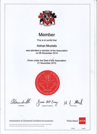 Member
This is to certify that
Adnan Mustafa
was admitted a rnember of the Association
'r onffiNovemberl}lS
t
Given under the Seal of tffi Association
2t November 2015
ffi"*&" &Y-ff^"fu ll 4,",,",^-%{,
Association of Chartered Certified Accountants
This cetificate remainsthe propeny o{ACCA and must not in any circumstances be copied, altered or otheMise defaced.
ACCA retains the right to demand the return of$is cedificdte at any time and without giving reason.
TtrinkAtread
 