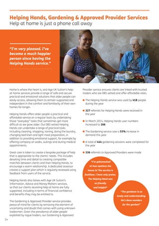 14
Home is where the heart is, and Age UK Sutton’s help-
at-home services provide a range of safe and secure
practical and emotional solutions that older people can
easily access, allowing them to remain supported and
independent in the comfort and familiarity of their own
homes for longer.
Helping Hands offers older people a practical and
affordable service on a regular basis by undertaking
those “everyday” tasks that sometimes get more
difﬁcult as we grow older. Our DBS vetted Helping
Hands can undertake a range of practical tasks
including cleaning, shopping, ironing, doing the laundry,
changing bed linen and light meal preparation, in
addition to providing emotional support, for example by
offering company on walks, outings and during medical
appointments.
Great care is taken to create a bespoke package of help
that is appropriate to the clients’ needs. This includes
devoting time and detail to creating compatible
matches between clients and their Helping Hands, to
encourage a warm relationship. A dedicated assessor
creates a support plan which is regularly reviewed using
feedback from users of the service.
Helping Hands also liaises with Age UK Sutton’s
Information, Advice and Money Matters services,
so that our clients receiving help at home are fully
supported, including in terms of ﬁnancial conﬁdence
and beneﬁts they may be entitled to.
The Gardening & Approved Provider service provides
peace of mind for clients by removing the element of
uncertainty and doubt that comes with using unknown
tradesmen. Given the prevalence of older people
exploited by rogue traders, our Gardening & Approved
Provider service ensures clients are linked with trusted
traders who are DBS vetted and offer affordable rates.
• The Helping Hands service was used by 418 people
during the year
• 327 referrals for Helping Hands were received in
the year
• In March 2014, Helping Hands user numbers
increased to 266
• The Gardening service saw a 55% increase in
demand this year
• A total of 444 gardening sessions were completed for
the year
• 336 referrals to Approved Providers were made
Helping Hands, Gardening & Approved Provider Services
Help at home is just a phone call away
“I’m very pleased. I’ve
become a much happier
person since having the
Helping Hands service.”
“I’m gobsmacked
at how spotless the
house is! The service is
faultless. I have only praise.
The Helping Hand was
so friendly
and helpful“
“The gardener is so
lovely and understanding.
He’s done wonders
for the garden!”
 