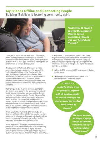 My Friends Ofﬂine and Connecting People
Building IT skills and fostering community spirit
Launched in July 2013, the My Friends Ofﬂine project
was funded by the London Borough of Sutton and
aimed to link residents of three wards with higher levels
of deprivation to their local community via the provision
of a number of services and activities.
The key remit of My Friends Ofﬂine was to make
connections between residents in the wards of St.
Helier, Wandle Valley and The Wrythe, with the
idea that by encouraging community ties, there
would be more positive outcomes in terms of health
and wellbeing for residents. The team offered
neighbourhood visits, local social opportunities, and
opportunities to build IT skills and improve health and
wellbeing.
Partnering with the Riverside Centre in Carshalton,
the project gave residents the space and opportunity
to participate in activities, lean new skills and meet
members of their community. The My Friends Ofﬂine
website provided an online community, where the
latest activities, health tips and recipes could be
shared, and social opportunities promoted. Chair-based
exercises classes and computer and Internet classes
held at the Riverside Centre gave residents the chance
to develop their skills and boost their health.
The legacy left by My Friends Ofﬂine includes an
Internet café at the Riverside Centre, regular exercises
classes, and volunteer skills shared with local residents
through their association with the project, and an
increased sense of community in the area.
While My Friends Ofﬂine had a signiﬁcant element
dedicated to the development of IT skills, Connecting
People continued its delivery of digital inclusion
workshops by partnering with local schools including
Sutton Grammar School, Wilson’s School in Roundshaw,
St. Philomena’s Catholic High School for Girls, Green
Wrythe Primary School in Carshalton and Tweeddale
Primary School. The workshops delivered computer
and Internet training to older people, giving them the
knowledge and skills to navigate the Digital Jungle with
conﬁdence and ease.
• My Friends Ofﬂine supported 93 local residents during
its pilot phase
• 78 older people improved their computer and
Internet skills via Connecting People
15
“Thank you so much. I
enjoyed the computer
class at Sutton
Grammar. Everyone
was very helpful and
friendly.”
“I think it is a
wonderful idea to bring
the youngsters together
with all the older people.
We were all looking to see
what we could buy on eBay!
I would love to do
it again.”
“We learnt so much.
We bought a laptop
and got an Internet
connection and we’re
getting a digital
camera soon!”
 
