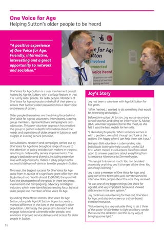 16
One Voice for Age Sutton is a user involvement project
hosted by Age UK Sutton, with a unique feature in that
it is run by older people, for older people. Members of
One Voice for Age advocate on behalf of their peers to
ensure that Sutton’s older population has a clear voice
and means of action.
Older people themselves are the driving force behind
One Voice for Age as volunteers, interviewers, steering
group members, representatives, campaigners and
advocates. This peer volunteer approach has enabled
the group to gather in depth information about the
needs and aspirations of older people in Sutton as well
as gaps in existing service provision.
Consultations, research and campaigns carried out by
One Voice for Age have brought a range of issues to
the attention of policy and decision makers in the past,
resulting in noteworthy service improvements. The
group’s dedication and diversity, including extensive
links with organisations, makes it a key player in the
successful delivery of services to older people in Sutton.
This year, the biggest success for One Voice for Age
arose from its receipt of a signiﬁcant grant offer from the
Big Lottery Fund. Worth almost £500,000, the grant will
fund the development of the group in three key areas:
involvement and campaigning, advocacy and digital
inclusion, which were identiﬁed as needing focus by local
older people and members of One Voice for Age.
By uniting these three strands, One Voice for Age
Sutton, alongside Age UK Sutton, hopes to create a
marked difference in the lives of the borough’s older
population. Ultimately the group aims to reach and
engage isolated and vulnerable older people, and
envisions improved service delivery and access for older
people in Sutton.
One Voice for Age
Helping Sutton’s older people to be heard
“A positive experience
of One Voice for Age.
Friendly, informative,
interesting and a great
opportunity to network
and socialise.”
Joy has been a volunteer with Age UK Sutton for
ﬁve years.
“After I retired, I wanted to do something that would
be interesting and useful…”
Before joining Age UK Sutton, Joy was a secondary
school teacher, and being an Information & Advice
(I&A) volunteer appealed to her the most, as she
felt it was the best match for her skills.
“I like talking to people. When someone comes in
with a problem, we talk it through and look at the
options. I’m happy when I can help them sort it out.”
Being an I&A volunteer is a demanding role.
Individuals looking for help usually turn to I&A
ﬁrst, which means its volunteers are often called
upon to answer questions about everything from
Attendance Allowance to Zimmerframes.
“You’ve got to know so much. You can be asked
absolutely anything, and it changes all the time. You
are always learning.”
Joy is also a member of One Voice for Age, and
was part of the team who was commissioned to
interview older people about the care they received.
“It was one of the biggest things One Voice for
Age did, and very important because it showed
deﬁciencies in the care system.”
Joy continues volunteering for I&A and One Voice
for Age, and also volunteers as a chair-based
exercise instructor.
“Volunteering is a very valuable thing to do. I think
of the quote ‘It’s far better to light a solitary candle
than curse the darkness’ and this is my way of
bringing some light.”
Joy’s Story
 