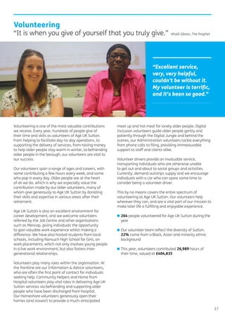 17
Volunteering is one of the most valuable contributions
we receive. Every year, hundreds of people give of
their time and skills as volunteers of Age UK Sutton.
From helping to facilitate day-to-day operations, to
supporting the delivery of services, from raising money
to help older people stay warm in winter, to befriending
older people in the borough, our volunteers are vital to
our success.
Our volunteers span a range of ages and careers, with
some contributing a few hours every week, and some
who pop in every day. Older people are at the heart
of all we do, which is why we especially value the
contribution made by our older volunteers, many of
whom give generously to Age UK Sutton by donating
their skills and expertise in various areas after their
retirement.
Age UK Sutton is also an excellent environment for
career development, and we welcome volunteers
referred by the Job Centre and other organisations
such as Mencap, giving individuals the opportunity
to gain valuable work experience whilst making a
difference. We have also hosted students from local
schools, including Nonsuch High School for Girls, on
work placements, which not only involves young people
in a live work environment, but also fosters inter-
generational relationships.
Volunteers play many roles within the organisation. At
the frontline are our Information & Advice volunteers,
who are often the ﬁrst point of contact for individuals
seeking help. Community Helpers and Home from
Hospital volunteers play vital roles in delivering Age UK
Sutton services via befriending and supporting older
people who have been discharged from hospital.
Our Homeshare volunteers generously open their
homes (and stoves!) to provide a much-anticipated
meet up and hot meal for lonely older people. Digital
Inclusion volunteers guide older people gently and
patiently through the Digital Jungle and behind the
scenes, our Administration volunteers tackle everything
from phone calls to ﬁling, providing immeasurable
support to staff and clients alike.
Volunteer drivers provide an invaluable service,
transporting individuals who are otherwise unable
to get out and about to social groups and activities.
Currently, demand outstrips supply and we encourage
individuals with a car who can spare some time to
consider being a volunteer driver.
This by no means covers the entire spectrum of
volunteering at Age UK Sutton. Our volunteers help
wherever they can, and are a vital part of our mission to
make later life a fulﬁlling and enjoyable experience.
• 264 people volunteered for Age UK Sutton during the
year
• Our volunteer team reﬂect the diversity of Sutton.
22% come from a Black, Asian and minority ethnic
background
• This year, volunteers contributed 26,989 hours of
their time, valued at £404,835
Volunteering
“It is when you give of yourself that you truly give.” -Khalil Gibran, The Prophet
“Excellent service,
very, very helpful,
couldn’t be without it.
My volunteer is terriﬁc,
and it’s been so good.”
 