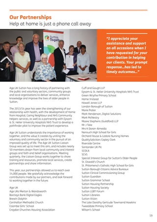 19
Age UK Sutton has a long history of partnering with
the public and voluntary sectors, community groups
and local organisations to deliver services, enhance
knowledge and improve the lives of older people in
Sutton.
The 2013/14 year has seen the strengthening of our
relationship with health, with the development of Home
from Hospital, Caring Neighbour and NHS Community
Helpers services, as well as a partnership with Epsom
& St. Helier University Hospitals NHS Trust to develop a
pathﬁnder pilot to improve the patient experience.
Age UK Sutton understands the importance of working
together, and the value it creates by uniting the
voluntary and community sector in the pursuit of an
improved quality of life. The Age UK Sutton Liaison
Group was set up to meet this aim, and includes nearly
50 members drawn from local community and interest
groups and faith and belief organisations. Meeting
quarterly, the Liaison Group works together to share
training and resources, promote local services, create
partnerships and share information.
This year, our partnerships allowed us to reach over
14,000 people. We gratefully acknowledge the
contributions made by our partners, and look forward
to working together in the future.
Age UK
Age UKs Merton & Wandsworth
Barclays Bank Digital Eagles
Brewin Dolphin
Carshalton Methodist Church
Coombe Girls’ School
Croydon Churches Housing Association
Cuff and Gough LLP
Epsom & St. Helier University Hospitals NHS Trust
Green Wrythe Primary School
Home Instead
Howell Jones LLP
London Borough of Sutton
Marie Prater
Mark Henderson, Digital Solutions
Mark McNestry
Moore Stephens (Guildford) LLP
Mr J Tate
Mrs K Doran-Almeida
Nonsuch High School for Girls
Orchard House & Lodore Nursing Homes
QualitySolicitors Copley Clark
Riverside Centre
Santander UK Plc
SCOLA
SCVS
Special Interest Group for Sutton’s Older People
St. Oswald’s Church
St. Philomena’s Catholic High School for Girls
Sutton Borough Citizens Advice Bureaux
Sutton Clinical Commissioning Group
Sutton Guardian
Sutton Grammar School
Sutton Housing Partnership
Sutton Housing Society
Sutton LGBT Forum
Sutton Libraries
Sutton Vision
The Late Dorothy Gertrude Townsend Hawkins
Tweeddale Primary School
Wilson’s School
Our Partnerships
Help at home is just a phone call away
“I appreciate your
assistance and support
on all occasions when I
have requested for your
contribution in helping
our clients. Your prompt
response…has led to
timely outcomes…”
 