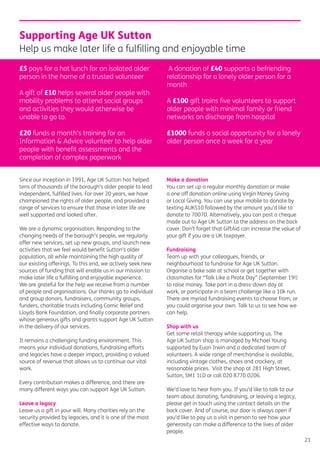 21
Since our inception in 1991, Age UK Sutton has helped
tens of thousands of the borough’s older people to lead
independent, fulﬁlled lives. For over 20 years, we have
championed the rights of older people, and provided a
range of services to ensure that those in later life are
well supported and looked after.
We are a dynamic organisation. Responding to the
changing needs of the borough’s people, we regularly
offer new services, set up new groups, and launch new
activities that we feel would beneﬁt Sutton’s older
population, all while maintaining the high quality of
our existing offerings. To this end, we actively seek new
sources of funding that will enable us in our mission to
make later life a fulﬁlling and enjoyable experience.
We are grateful for the help we receive from a number
of people and organisations. Our thanks go to individual
and group donors, fundraisers, community groups,
funders, charitable trusts including Comic Relief and
Lloyds Bank Foundation, and ﬁnally corporate partners
whose generous gifts and grants support Age UK Sutton
in the delivery of our services.
It remains a challenging funding environment. This
means your individual donations, fundraising efforts
and legacies have a deeper impact, providing a valued
source of revenue that allows us to continue our vital
work.
Every contribution makes a difference, and there are
many different ways you can support Age UK Sutton.
Leave a legacy
Leave us a gift in your will. Many charities rely on the
security provided by legacies, and it is one of the most
effective ways to donate.
Make a donation
You can set up a regular monthly donation or make
a one off donation online using Virgin Money Giving
or Local Giving. You can use your mobile to donate by
texting AUKS10 followed by the amount you’d like to
donate to 70070. Alternatively, you can post a cheque
made out to Age UK Sutton to the address on the back
cover. Don’t forget that GiftAid can increase the value of
your gift if you are a UK taxpayer.
Fundraising
Team up with your colleagues, friends, or
neighbourhood to fundraise for Age UK Sutton.
Organise a bake sale at school or get together with
classmates for “Talk Like a Pirate Day” (September 19!)
to raise money. Take part in a dress-down day at
work, or participate in a team challenge like a 10k run.
There are myriad fundraising events to choose from, or
you could organise your own. Talk to us to see how we
can help.
Shop with us
Get some retail therapy while supporting us. The
Age UK Sutton shop is managed by Michael Young
supported by Euan Irwin and a dedicated team of
volunteers. A wide range of merchandise is available,
including vintage clothes, shoes and crockery, at
reasonable prices. Visit the shop at 281 High Street,
Sutton, SM1 1LD or call 020 8770 0206.
We’d love to hear from you. If you’d like to talk to our
team about donating, fundraising, or leaving a legacy,
please get in touch using the contact details on the
back cover. And of course, our door is always open if
you’d like to pay us a visit in person to see how your
generosity can make a difference to the lives of older
people.
Supporting Age UK Sutton
Help us make later life a fulﬁlling and enjoyable time
£5 pays for a hot lunch for an isolated older
person in the home of a trusted volunteer
A gift of £10 helps several older people with
mobility problems to attend social groups
and activities they would otherwise be
unable to go to.
£20 funds a month’s training for an
Information & Advice volunteer to help older
people with beneﬁt assessments and the
completion of complex paperwork
A donation of £40 supports a befriending
relationship for a lonely older person for a
month
A £100 gift trains ﬁve volunteers to support
older people with minimal family or friend
networks on discharge from hospital
£1000 funds a social opportunity for a lonely
older person once a week for a year
 