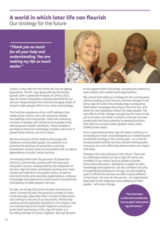 A world in which later life can ﬂourish
Our strategy for the future
“Thank you so much
for all your help and
understanding. You are
making my life so much
easier.”
Sutton, in line with the rest of the UK, has an ageing
population. The 65+ age group will see the fastest
growth, with a predicted increase of 22% by 2021.
Age UK Sutton anticipates a growing demand for our
services. Responding to this and the changing needs of
Sutton’s older people informs our vision and strategy.
The frontline experience of our staff indicates that
needs of our service users are increasing. People
are healthier and living longer. There are increasing
numbers of people with dementia and people living
with long term health conditions. These conditions
are likely to become increasingly complex over time, if
preventative services are not in place.
We are conscious of the need to encourage self-
resilience among older people. Our position is to
promote the provision of prevention and early
intervention services that are accessible to all, to reduce
dependence on public sector services.
Intrinsically linked with the provision of prevention
services is partnership working with the voluntary
and public sectors, underpinned by the integration of
services. Age UK Sutton anticipates working ever more
closely with partners in the public sector, as well as
local community and voluntary organisations, using our
knowledge and experience to add value to the planning
and delivery of older people’s services.
As ever, we at Age UK Sutton are keen to extend our
reach. Connecting with the growing numbers of users
in the borough, especially those in areas of deprivation
will continue to be one of our key remits. Partnership
working will be especially important in this respect, and
our membership of the Sutton Together consortium
lends itself seamlessly to this. Age UK Sutton is a
founding member of Sutton Together. We look forward
to the opportunities this brings, including the chance to
work closely with smaller local organisations.
We cannot formulate our strategy for the coming years
without looking to the Care Act, and the changes it will
bring. Age UK Sutton has already begun conducting
information campaigns focusing on the Care Act, and
what the new legislation means for older people. The
real effects of the changes wrought by the Care Act are
yet to be seen, but what is certain is that we will work
closely with the local authority to develop solutions
that take into account older people’s views while
fulﬁlling their needs.
At an organisational level, Age UK Sutton will focus on
increasing our reach, and developing our marketing and
fundraising strategy in the coming year. At a time of
increasing demand for services and diminishing public
resources, we must effectively demonstrate our impact
and value.
Change is the only certainty in the future. There will
be challenges ahead, but we at Age UK Sutton are
conﬁdent in our values and our people to tackle
these with enthusiasm. Backed by a wealth of skills,
knowledge and experience, we are conﬁdent not only
of responding positively to change, but also building
upon it. Whilst the services we offer may be different
in the future, the core of who we are – an organisation
dedicated to the happiness and wellbeing of older
people – will never change.
22
“You have been
so kind and considerate.
I am so glad I discovered
Age UK Sutton.”
 