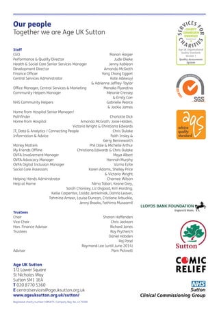 Our people
Together we are Age UK Sutton
Staff
CEO Marion Harper
Performance & Quality Director Jude Okeke
Health & Social Care Senior Services Manager Jenny Kablean
Development Director Amanda McGrath
Finance Ofﬁcer Yong Chang Eggert
Central Services Administrator Kate Adewuyi
& Adrienne Jeffrey-Taylor
Ofﬁce Manager, Central Services & Marketing Menaka Piyaratna
Community Helpers Manager Melanie Cressey
& Emily Corr
NHS Community Helpers Gabrielle Pearce
& Jackie James
Home from Hospital Senior Manager/
Pathﬁnder Charlotte Dick
Home from Hospital Amanda McGrath, Josie Holden,
Victoria Wright & Christiana Edwards
IT, Data & Analytics / Connecting People Chris Dulake
Information & Advice Faith Insley &
Gerry Benneworth
Money Matters Phil Dale & Michelle Arthur
My Friends Ofﬂine Christiana Edwards & Chris Dulake
OVFA Involvement Manager Maya Albert
OVFA Advocacy Manager Hannah Murphy
OVFA Digital Inclusion Manager Vizma Ezite
Social Care Assessors Karen Adams, Shelley Price
& Victoria Wright
Helping Hands Administrator Charnee Wilson
Help at Home Nima Tabari, Keane Grey,
Sarah Charsley, Liz Osgood, Kim Harding,
Kellie Carpenter, Izolda Jemielniak, Donna Leaver,
Tahmina Ameer, Louise Duncan, Cristiane Arbuckle,
Jenny Brooks, Fathima Musaamil
Trustees
Chair Sharon Haffenden
Vice Chair Chris Jackson
Hon. Finance Advisor Richard Jones
Trustees Roy Prytherch
Daniel Hobden
Raj Patel
Raymond Lee (until June 2014)
Advisor Pam Picknett
Age UK Sutton
1/2 Lower Square
St Nicholas Way
Sutton SM1 1EA
T 020 8770 5360
E centralservices@ageuksutton.org.uk
www.ageuksutton.org.uk/sutton/
Registered charity number 1085875. Company Reg. No. 4175500
Age UK Organisational
Quality Standards
Version 1
Quality Assessment
System
 