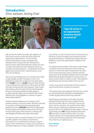 Age UK Sutton’s staff and trustees get together at
least twice a year for a joint discussion about the
organisation’s performance. At one of those
sessions held earlier this year we agreed that,
although there is always room for improvement,
there was also scope and justiﬁcation to blow our own
trumpet a bit louder and more frequently about our
successes and achievements. I am pleased to take this
opportunity to do just that in welcoming you to our
2014 Annual Review.
One of our key strategic aims is to increase the number
of older people we reach through our work. I am
delighted to report that number has increased again
from 13,500 in 2013 to 14,697 this year. We also strive
to be innovative and responsive in the services we offer
and have introduced new ones regularly. They include
pilot projects with the Sutton Clinical Commissioning
Group, a community website for older people in
St. Helier, Wandle Valley and The Wrythe (My Friends
Ofﬂine) and a Caring Neighbour scheme to support
older people aged 65+.
Another important objective is to maintain, and if
possible increase, our income stream. We have continued
to succeed in achieving that and were particularly
pleased to secure a £492,697 grant from the Big Lottery
Fund to support and extend the work of our One Voice
For Age Sutton group which connects us directly with
older people and information about their needs.
This report contains a wealth of detail on the services
we offer, together with statistics and ﬁnancial
information on our performance in doing so. Age UK
Sutton is ﬁrst and foremost a charity, but to achieve its
charitable objectives as fully as possible it has to be run
as a business as well. So we are strict on measuring our
efﬁciency in terms of outputs and outcomes and we
pay great attention to maintaining a healthy ﬁnancial
position to secure the organisation’s viability for the
long term.
The performance we report in this review scores highly
on all these counts. But you don’t have to take my
word for it. One of the recent achievements of which
we are most proud was to pass a rigorous external
assessment to be certiﬁed compliant with the ISO 9001
Organisational Quality Standard. The assessment is a
process where there is no place to hide. They looked at
everything we do and every detail of how we do it.
I make no excuse for one last blow of the trumpet to
say the award letter included this sentence:
“The assessor was very impressed with the way in which
you demonstrated the Standards and highlighted a
number of good practice areas they observed.”
Everything you read about in this report has been
achieved through Age UK Sutton’s people. Phrases
like that are often seen as a cliché but I assure you
that is not the case here. The excellent team led by
Marion Harper is dedicated, professional and has a
genuine care for the wellbeing of older people. They are
supported by over 264 equally dedicated volunteers
(75 more than last year) without whom we could
achieve nothing. The trustees greatly appreciate and
warmly thank all these people for the contributions
they make to our ongoing success.
Chris Jackson
Acting Chair
Introduction
Chris Jackson, Acting Chair
3
“Age UK Sutton is
an organisation
everyone should
be proud of.”
 