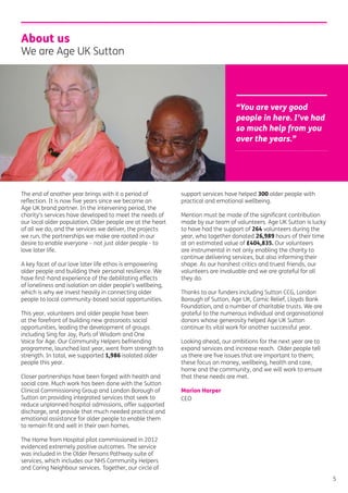 The end of another year brings with it a period of
reﬂection. It is now ﬁve years since we became an
Age UK brand partner. In the intervening period, the
charity’s services have developed to meet the needs of
our local older population. Older people are at the heart
of all we do, and the services we deliver, the projects
we run, the partnerships we make are rooted in our
desire to enable everyone – not just older people - to
love later life.
A key facet of our love later life ethos is empowering
older people and building their personal resilience. We
have ﬁrst-hand experience of the debilitating effects
of loneliness and isolation on older people’s wellbeing,
which is why we invest heavily in connecting older
people to local community-based social opportunities.
This year, volunteers and older people have been
at the forefront of building new grassroots social
opportunities, leading the development of groups
including Sing for Joy, Purls of Wisdom and One
Voice for Age. Our Community Helpers befriending
programme, launched last year, went from strength to
strength. In total, we supported 1,986 isolated older
people this year.
Closer partnerships have been forged with health and
social care. Much work has been done with the Sutton
Clinical Commissioning Group and London Borough of
Sutton on providing integrated services that seek to
reduce unplanned hospital admissions, offer supported
discharge, and provide that much needed practical and
emotional assistance for older people to enable them
to remain ﬁt and well in their own homes.
The Home from Hospital pilot commissioned in 2012
evidenced extremely positive outcomes. The service
was included in the Older Persons Pathway suite of
services, which includes our NHS Community Helpers
and Caring Neighbour services. Together, our circle of
support services have helped 300 older people with
practical and emotional wellbeing.
Mention must be made of the signiﬁcant contribution
made by our team of volunteers. Age UK Sutton is lucky
to have had the support of 264 volunteers during the
year, who together donated 26,989 hours of their time
at an estimated value of £404,835. Our volunteers
are instrumental in not only enabling the charity to
continue delivering services, but also informing their
shape. As our harshest critics and truest friends, our
volunteers are invaluable and we are grateful for all
they do.
Thanks to our funders including Sutton CCG, London
Borough of Sutton, Age UK, Comic Relief, Lloyds Bank
Foundation, and a number of charitable trusts. We are
grateful to the numerous individual and organisational
donors whose generosity helped Age UK Sutton
continue its vital work for another successful year.
Looking ahead, our ambitions for the next year are to
expand services and increase reach. Older people tell
us there are ﬁve issues that are important to them;
these focus on money, wellbeing, health and care,
home and the community, and we will work to ensure
that these needs are met.
Marion Harper
CEO
About us
We are Age UK Sutton
“You are very good
people in here. I’ve had
so much help from you
over the years.”
5
 