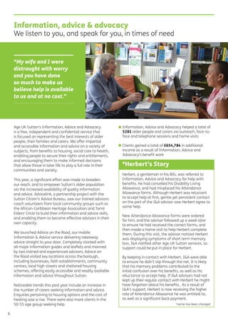 Herbert, a gentleman in his 80s, was referred to
Information, Advice and Advocacy for help with
beneﬁts. He had cancelled his Disability Living
Allowance, and had misplaced his Attendance
Allowance forms. Although Herbert was reluctant
to accept help at ﬁrst, gentle yet persistent contact
on the part of the I&A advisor saw Herbert agree to
some help.
New Attendance Allowance forms were ordered
for him, and the advisor followed up a week later
to ensure he had received the correct forms, and
then made a home visit to help Herbert complete
them. During this visit, the advisor noticed Herbert
was displaying symptoms of short term memory
loss. I&A notiﬁed other Age UK Sutton services, so
support could be put in place for Herbert.
By keeping in contact with Herbert, I&A were able
to ensure he didn’t slip through the net. It is likely
that his memory problems contributed to the
initial confusion over his beneﬁts, as well as his
reluctance to accept help. If I&A advisors had not
kept up their regular contact with Herbert he might
have forgotten about his beneﬁts. As a result of
I&A’s support, Herbert is now receiving the higher
rate of Attendance Allowance he was entitled to,
as well as a signiﬁcant back payment.
*name has been changed
Information, advice & advocacy
We listen to you, and speak for you, in times of need
*Herbert’s Story
6
Age UK Sutton’s Information, Advice and Advocacy
is a free, independent and conﬁdential service that
is focused on representing the best interests of older
people, their families and carers. We offer impartial
and accessible information and advice on a variety of
subjects, from beneﬁts to housing, social care to health,
enabling people to secure their rights and entitlements,
and encouraging them to make informed decisions
that allow those in later life to play a full role in their
communities and society.
This year, a signiﬁcant effort was made to broaden
our reach, and to empower Sutton’s older population
via the increased availability of quality information
and advice. Advicelink, a partnership project with the
Sutton Citizen’s Advice Bureau, saw our trained advisors
coach volunteers from local community groups such as
the African-Caribbean Heritage Association and Tamil
Elders’ Circle to build their information and advice skills,
and enabling them to become effective advisors in their
own capacity.
We launched Advice on the Road, our mobile
Information & Advice service delivering takeaway
advice straight to your door. Completely stocked with
all major information guides and leaﬂets and manned
by two trained and experienced advisors, Advice on
the Road visited key locations across the borough,
including businesses, faith establishments, community
centres, local high streets and sheltered housing
schemes, offering easily accessible and readily available
information and advice throughout Sutton.
Noticeable trends this past year include an increase in
the number of carers seeking information and advice.
Enquiries pertaining to housing options and the cost of
heating saw a rise. There were also more clients in the
50-55 age group seeking help.
• Information, Advice and Advocacy helped a total of
5281 older people and carers via outreach, face-to-
face and telephone sessions and home visits
• Clients gained a total of £654,784 in additional
income as a result of Information, Advice and
Advocacy’s beneﬁt work
“My wife and I were
distraught with worry
and you have done
so much to make us
believe help is available
to us and at no cost.”
 